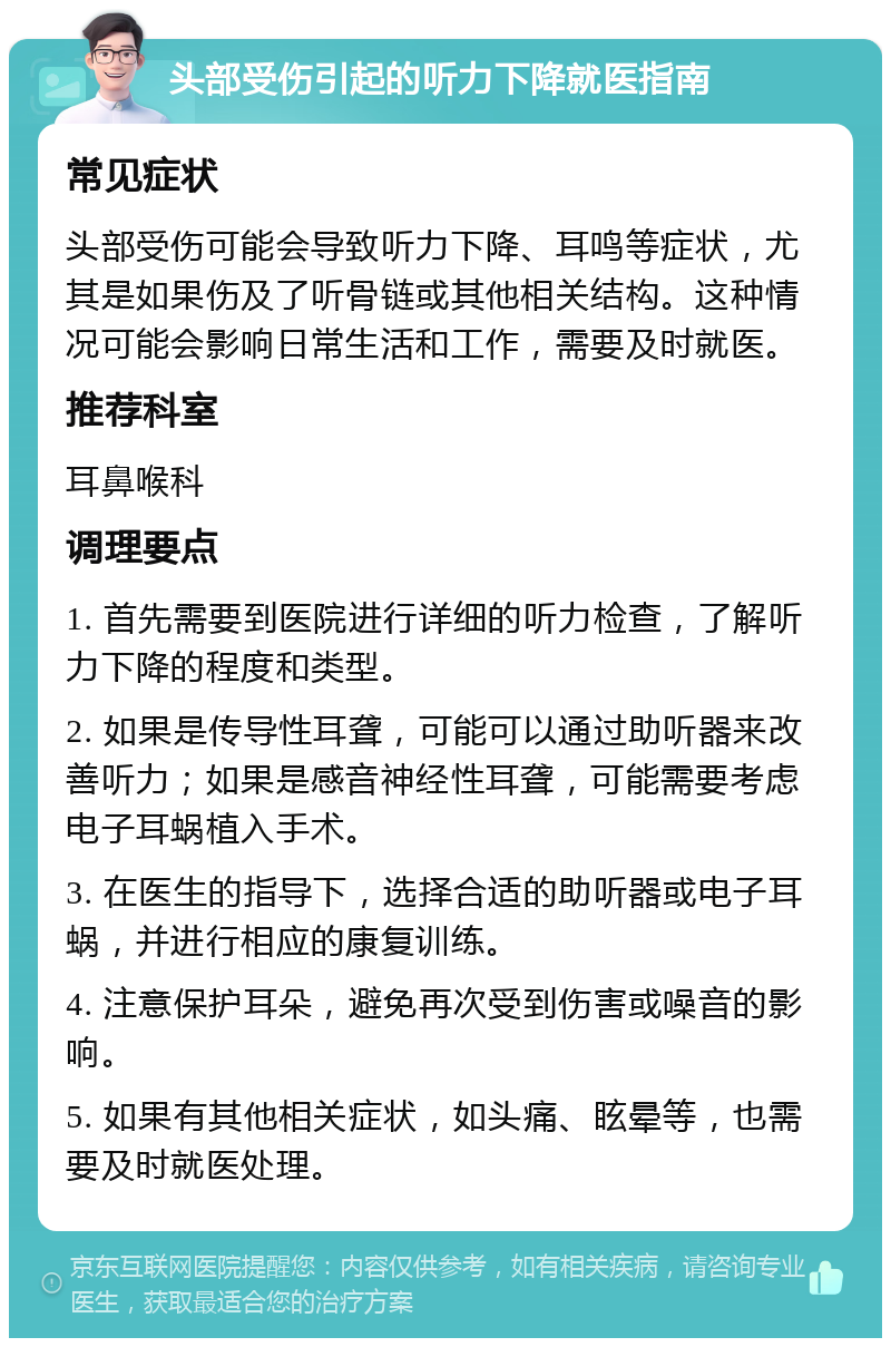 头部受伤引起的听力下降就医指南 常见症状 头部受伤可能会导致听力下降、耳鸣等症状，尤其是如果伤及了听骨链或其他相关结构。这种情况可能会影响日常生活和工作，需要及时就医。 推荐科室 耳鼻喉科 调理要点 1. 首先需要到医院进行详细的听力检查，了解听力下降的程度和类型。 2. 如果是传导性耳聋，可能可以通过助听器来改善听力；如果是感音神经性耳聋，可能需要考虑电子耳蜗植入手术。 3. 在医生的指导下，选择合适的助听器或电子耳蜗，并进行相应的康复训练。 4. 注意保护耳朵，避免再次受到伤害或噪音的影响。 5. 如果有其他相关症状，如头痛、眩晕等，也需要及时就医处理。