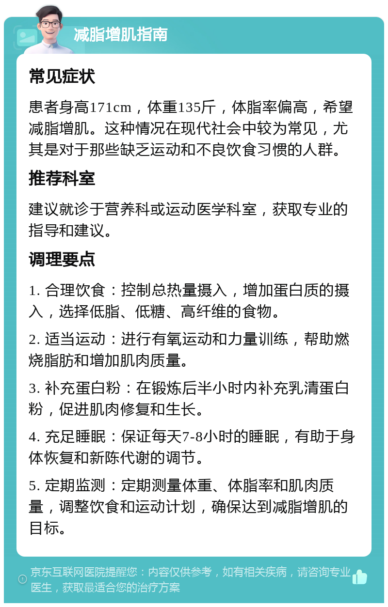 减脂增肌指南 常见症状 患者身高171cm，体重135斤，体脂率偏高，希望减脂增肌。这种情况在现代社会中较为常见，尤其是对于那些缺乏运动和不良饮食习惯的人群。 推荐科室 建议就诊于营养科或运动医学科室，获取专业的指导和建议。 调理要点 1. 合理饮食：控制总热量摄入，增加蛋白质的摄入，选择低脂、低糖、高纤维的食物。 2. 适当运动：进行有氧运动和力量训练，帮助燃烧脂肪和增加肌肉质量。 3. 补充蛋白粉：在锻炼后半小时内补充乳清蛋白粉，促进肌肉修复和生长。 4. 充足睡眠：保证每天7-8小时的睡眠，有助于身体恢复和新陈代谢的调节。 5. 定期监测：定期测量体重、体脂率和肌肉质量，调整饮食和运动计划，确保达到减脂增肌的目标。