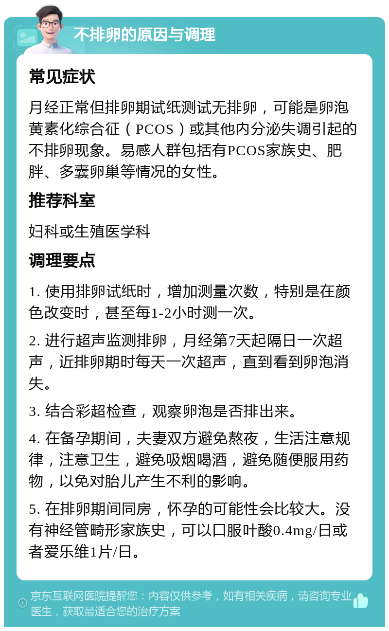 不排卵的原因与调理 常见症状 月经正常但排卵期试纸测试无排卵，可能是卵泡黄素化综合征（PCOS）或其他内分泌失调引起的不排卵现象。易感人群包括有PCOS家族史、肥胖、多囊卵巢等情况的女性。 推荐科室 妇科或生殖医学科 调理要点 1. 使用排卵试纸时，增加测量次数，特别是在颜色改变时，甚至每1-2小时测一次。 2. 进行超声监测排卵，月经第7天起隔日一次超声，近排卵期时每天一次超声，直到看到卵泡消失。 3. 结合彩超检查，观察卵泡是否排出来。 4. 在备孕期间，夫妻双方避免熬夜，生活注意规律，注意卫生，避免吸烟喝酒，避免随便服用药物，以免对胎儿产生不利的影响。 5. 在排卵期间同房，怀孕的可能性会比较大。没有神经管畸形家族史，可以口服叶酸0.4mg/日或者爱乐维1片/日。