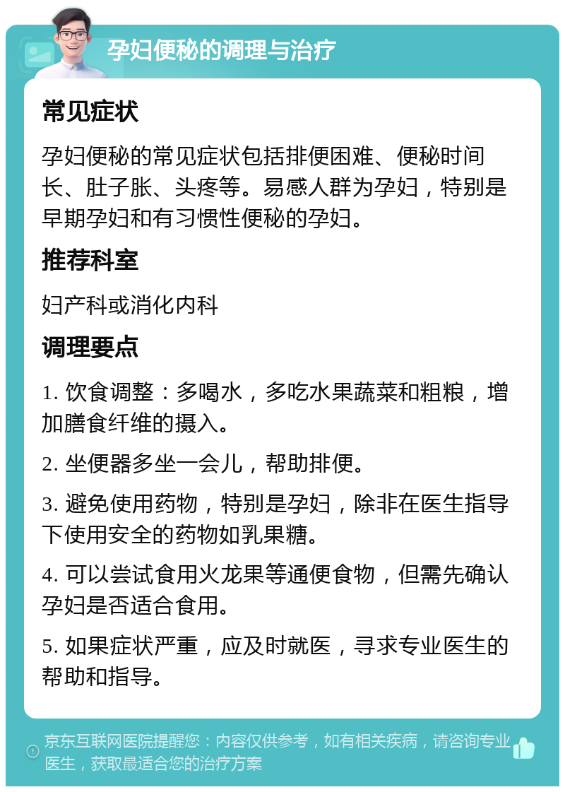 孕妇便秘的调理与治疗 常见症状 孕妇便秘的常见症状包括排便困难、便秘时间长、肚子胀、头疼等。易感人群为孕妇，特别是早期孕妇和有习惯性便秘的孕妇。 推荐科室 妇产科或消化内科 调理要点 1. 饮食调整：多喝水，多吃水果蔬菜和粗粮，增加膳食纤维的摄入。 2. 坐便器多坐一会儿，帮助排便。 3. 避免使用药物，特别是孕妇，除非在医生指导下使用安全的药物如乳果糖。 4. 可以尝试食用火龙果等通便食物，但需先确认孕妇是否适合食用。 5. 如果症状严重，应及时就医，寻求专业医生的帮助和指导。