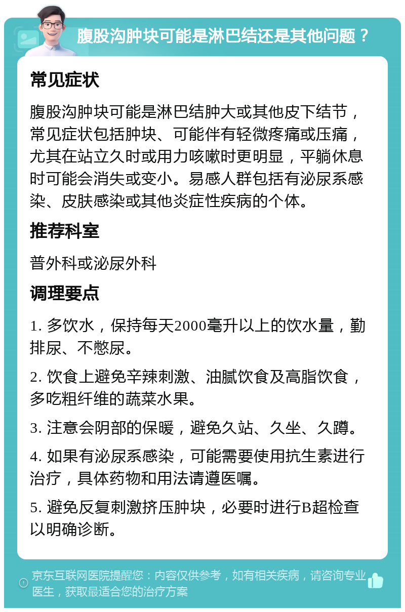 腹股沟肿块可能是淋巴结还是其他问题？ 常见症状 腹股沟肿块可能是淋巴结肿大或其他皮下结节，常见症状包括肿块、可能伴有轻微疼痛或压痛，尤其在站立久时或用力咳嗽时更明显，平躺休息时可能会消失或变小。易感人群包括有泌尿系感染、皮肤感染或其他炎症性疾病的个体。 推荐科室 普外科或泌尿外科 调理要点 1. 多饮水，保持每天2000毫升以上的饮水量，勤排尿、不憋尿。 2. 饮食上避免辛辣刺激、油腻饮食及高脂饮食，多吃粗纤维的蔬菜水果。 3. 注意会阴部的保暖，避免久站、久坐、久蹲。 4. 如果有泌尿系感染，可能需要使用抗生素进行治疗，具体药物和用法请遵医嘱。 5. 避免反复刺激挤压肿块，必要时进行B超检查以明确诊断。