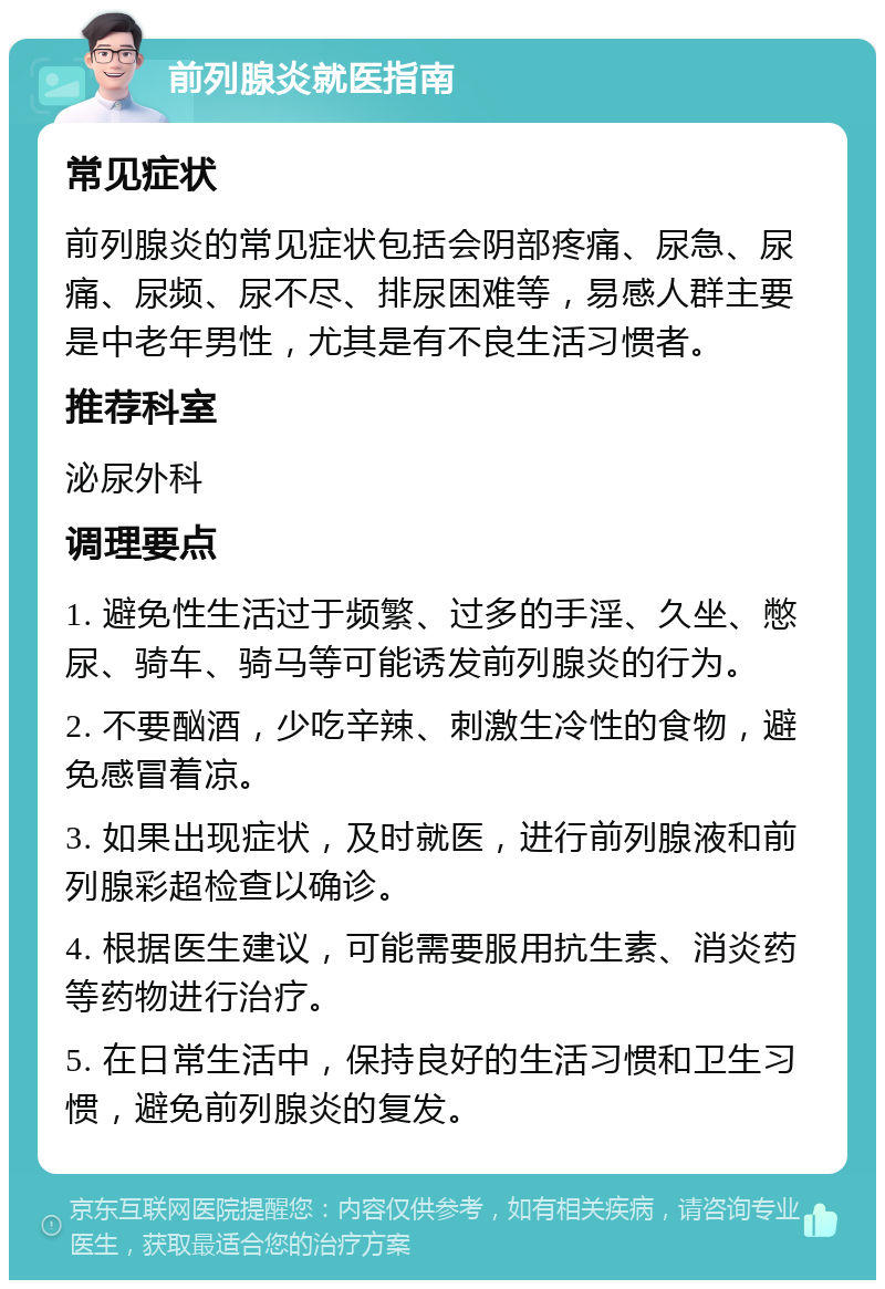 前列腺炎就医指南 常见症状 前列腺炎的常见症状包括会阴部疼痛、尿急、尿痛、尿频、尿不尽、排尿困难等，易感人群主要是中老年男性，尤其是有不良生活习惯者。 推荐科室 泌尿外科 调理要点 1. 避免性生活过于频繁、过多的手淫、久坐、憋尿、骑车、骑马等可能诱发前列腺炎的行为。 2. 不要酗酒，少吃辛辣、刺激生冷性的食物，避免感冒着凉。 3. 如果出现症状，及时就医，进行前列腺液和前列腺彩超检查以确诊。 4. 根据医生建议，可能需要服用抗生素、消炎药等药物进行治疗。 5. 在日常生活中，保持良好的生活习惯和卫生习惯，避免前列腺炎的复发。