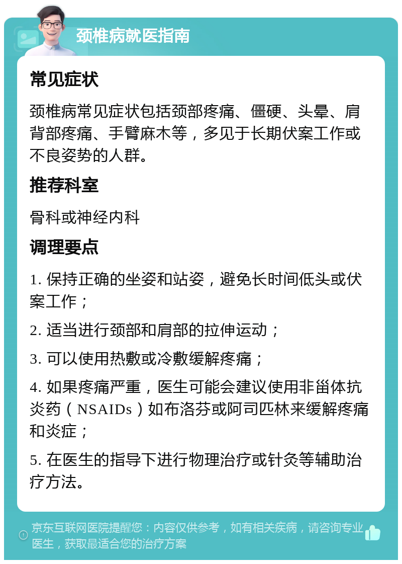 颈椎病就医指南 常见症状 颈椎病常见症状包括颈部疼痛、僵硬、头晕、肩背部疼痛、手臂麻木等，多见于长期伏案工作或不良姿势的人群。 推荐科室 骨科或神经内科 调理要点 1. 保持正确的坐姿和站姿，避免长时间低头或伏案工作； 2. 适当进行颈部和肩部的拉伸运动； 3. 可以使用热敷或冷敷缓解疼痛； 4. 如果疼痛严重，医生可能会建议使用非甾体抗炎药（NSAIDs）如布洛芬或阿司匹林来缓解疼痛和炎症； 5. 在医生的指导下进行物理治疗或针灸等辅助治疗方法。