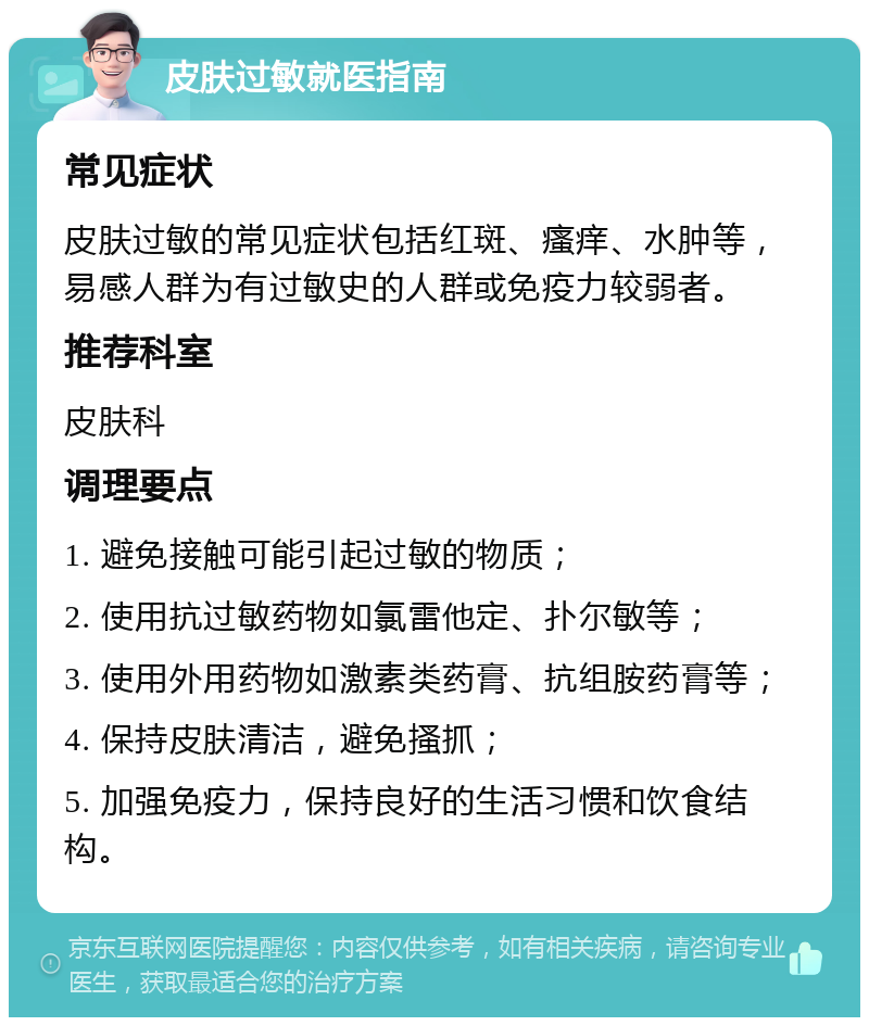 皮肤过敏就医指南 常见症状 皮肤过敏的常见症状包括红斑、瘙痒、水肿等，易感人群为有过敏史的人群或免疫力较弱者。 推荐科室 皮肤科 调理要点 1. 避免接触可能引起过敏的物质； 2. 使用抗过敏药物如氯雷他定、扑尔敏等； 3. 使用外用药物如激素类药膏、抗组胺药膏等； 4. 保持皮肤清洁，避免搔抓； 5. 加强免疫力，保持良好的生活习惯和饮食结构。