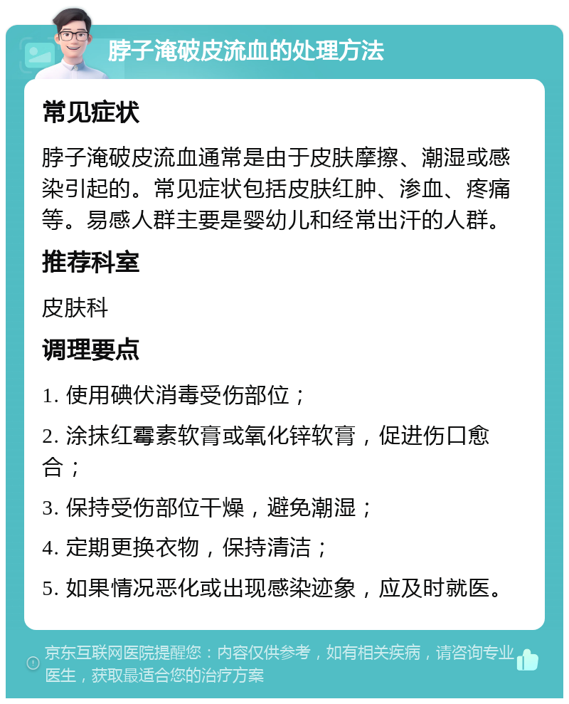 脖子淹破皮流血的处理方法 常见症状 脖子淹破皮流血通常是由于皮肤摩擦、潮湿或感染引起的。常见症状包括皮肤红肿、渗血、疼痛等。易感人群主要是婴幼儿和经常出汗的人群。 推荐科室 皮肤科 调理要点 1. 使用碘伏消毒受伤部位； 2. 涂抹红霉素软膏或氧化锌软膏，促进伤口愈合； 3. 保持受伤部位干燥，避免潮湿； 4. 定期更换衣物，保持清洁； 5. 如果情况恶化或出现感染迹象，应及时就医。