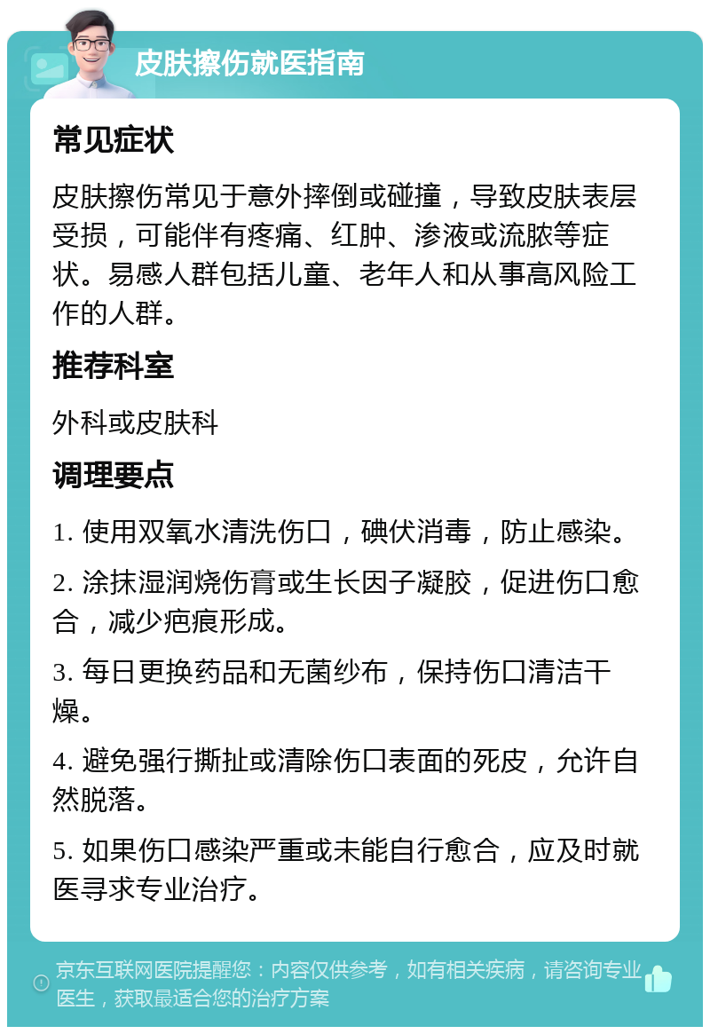 皮肤擦伤就医指南 常见症状 皮肤擦伤常见于意外摔倒或碰撞，导致皮肤表层受损，可能伴有疼痛、红肿、渗液或流脓等症状。易感人群包括儿童、老年人和从事高风险工作的人群。 推荐科室 外科或皮肤科 调理要点 1. 使用双氧水清洗伤口，碘伏消毒，防止感染。 2. 涂抹湿润烧伤膏或生长因子凝胶，促进伤口愈合，减少疤痕形成。 3. 每日更换药品和无菌纱布，保持伤口清洁干燥。 4. 避免强行撕扯或清除伤口表面的死皮，允许自然脱落。 5. 如果伤口感染严重或未能自行愈合，应及时就医寻求专业治疗。