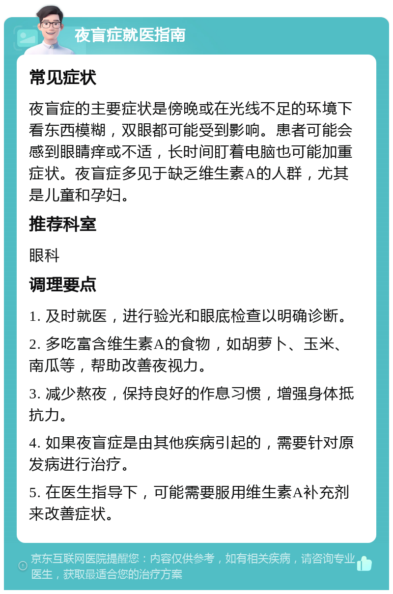 夜盲症就医指南 常见症状 夜盲症的主要症状是傍晚或在光线不足的环境下看东西模糊，双眼都可能受到影响。患者可能会感到眼睛痒或不适，长时间盯着电脑也可能加重症状。夜盲症多见于缺乏维生素A的人群，尤其是儿童和孕妇。 推荐科室 眼科 调理要点 1. 及时就医，进行验光和眼底检查以明确诊断。 2. 多吃富含维生素A的食物，如胡萝卜、玉米、南瓜等，帮助改善夜视力。 3. 减少熬夜，保持良好的作息习惯，增强身体抵抗力。 4. 如果夜盲症是由其他疾病引起的，需要针对原发病进行治疗。 5. 在医生指导下，可能需要服用维生素A补充剂来改善症状。