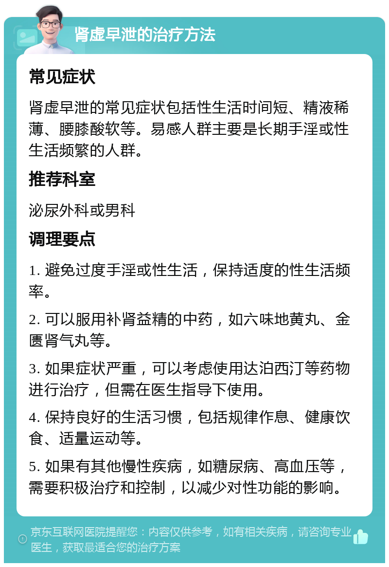 肾虚早泄的治疗方法 常见症状 肾虚早泄的常见症状包括性生活时间短、精液稀薄、腰膝酸软等。易感人群主要是长期手淫或性生活频繁的人群。 推荐科室 泌尿外科或男科 调理要点 1. 避免过度手淫或性生活，保持适度的性生活频率。 2. 可以服用补肾益精的中药，如六味地黄丸、金匮肾气丸等。 3. 如果症状严重，可以考虑使用达泊西汀等药物进行治疗，但需在医生指导下使用。 4. 保持良好的生活习惯，包括规律作息、健康饮食、适量运动等。 5. 如果有其他慢性疾病，如糖尿病、高血压等，需要积极治疗和控制，以减少对性功能的影响。