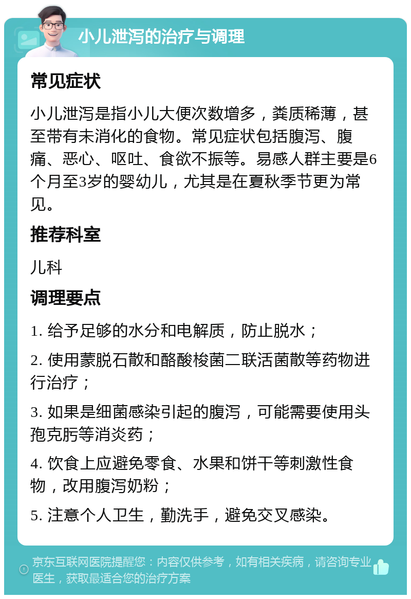 小儿泄泻的治疗与调理 常见症状 小儿泄泻是指小儿大便次数增多，粪质稀薄，甚至带有未消化的食物。常见症状包括腹泻、腹痛、恶心、呕吐、食欲不振等。易感人群主要是6个月至3岁的婴幼儿，尤其是在夏秋季节更为常见。 推荐科室 儿科 调理要点 1. 给予足够的水分和电解质，防止脱水； 2. 使用蒙脱石散和酪酸梭菌二联活菌散等药物进行治疗； 3. 如果是细菌感染引起的腹泻，可能需要使用头孢克肟等消炎药； 4. 饮食上应避免零食、水果和饼干等刺激性食物，改用腹泻奶粉； 5. 注意个人卫生，勤洗手，避免交叉感染。