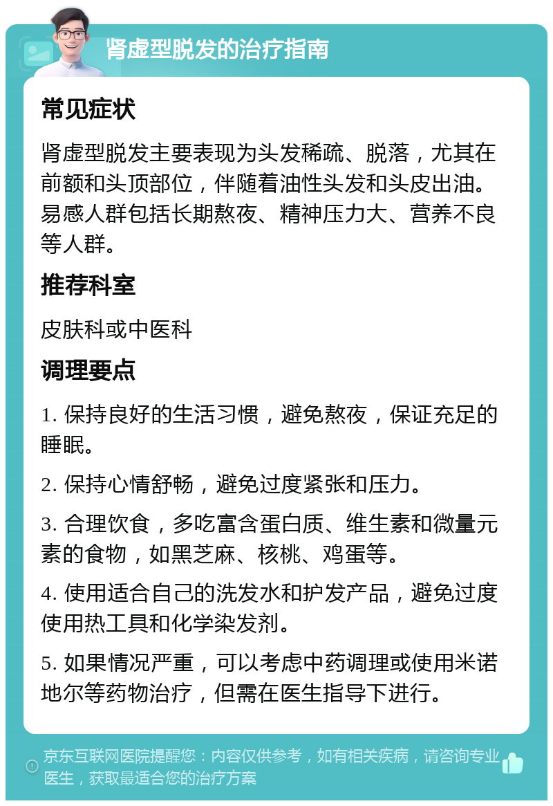 肾虚型脱发的治疗指南 常见症状 肾虚型脱发主要表现为头发稀疏、脱落，尤其在前额和头顶部位，伴随着油性头发和头皮出油。易感人群包括长期熬夜、精神压力大、营养不良等人群。 推荐科室 皮肤科或中医科 调理要点 1. 保持良好的生活习惯，避免熬夜，保证充足的睡眠。 2. 保持心情舒畅，避免过度紧张和压力。 3. 合理饮食，多吃富含蛋白质、维生素和微量元素的食物，如黑芝麻、核桃、鸡蛋等。 4. 使用适合自己的洗发水和护发产品，避免过度使用热工具和化学染发剂。 5. 如果情况严重，可以考虑中药调理或使用米诺地尔等药物治疗，但需在医生指导下进行。