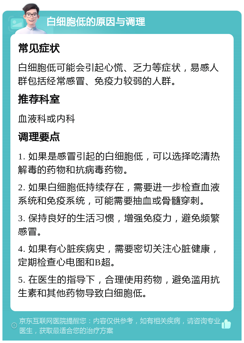 白细胞低的原因与调理 常见症状 白细胞低可能会引起心慌、乏力等症状，易感人群包括经常感冒、免疫力较弱的人群。 推荐科室 血液科或内科 调理要点 1. 如果是感冒引起的白细胞低，可以选择吃清热解毒的药物和抗病毒药物。 2. 如果白细胞低持续存在，需要进一步检查血液系统和免疫系统，可能需要抽血或骨髓穿刺。 3. 保持良好的生活习惯，增强免疫力，避免频繁感冒。 4. 如果有心脏疾病史，需要密切关注心脏健康，定期检查心电图和B超。 5. 在医生的指导下，合理使用药物，避免滥用抗生素和其他药物导致白细胞低。