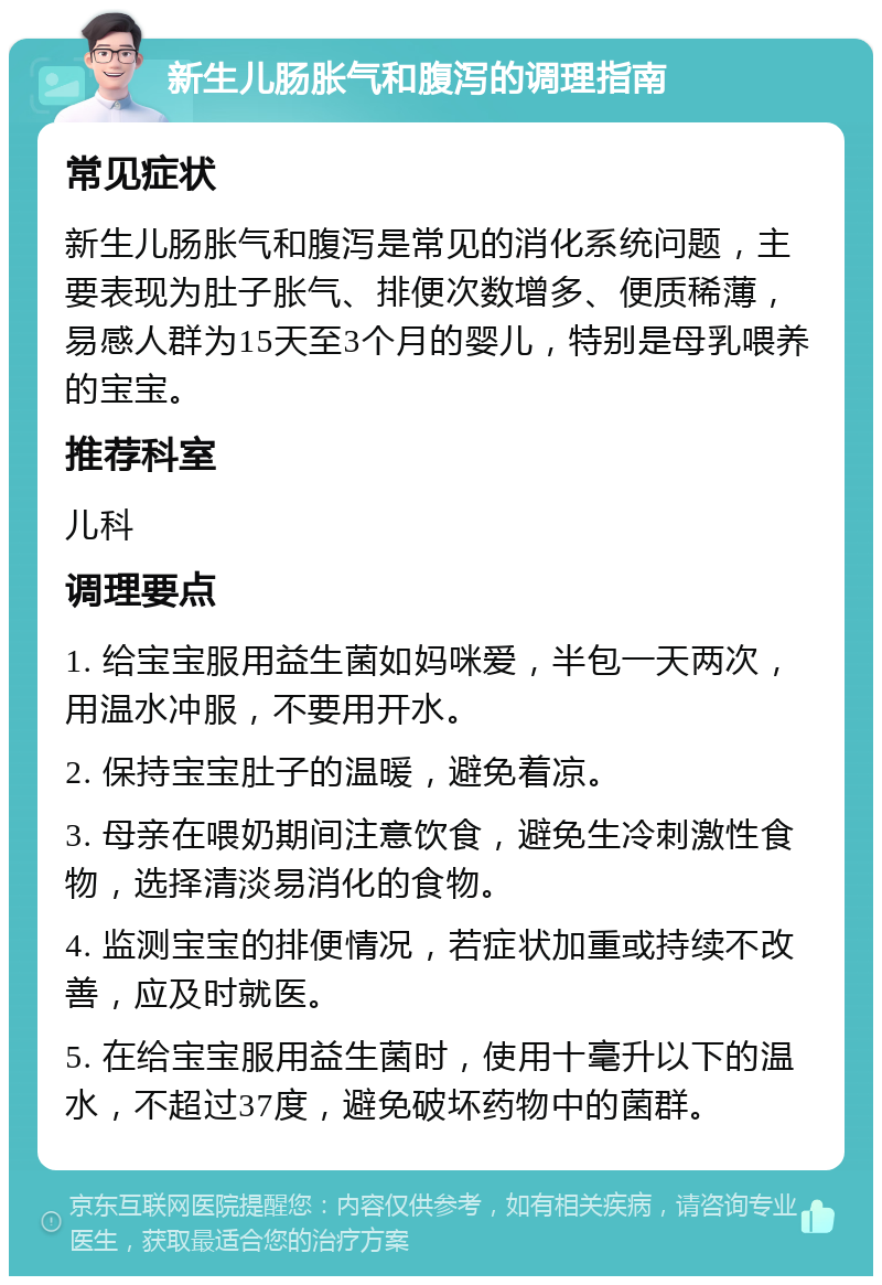 新生儿肠胀气和腹泻的调理指南 常见症状 新生儿肠胀气和腹泻是常见的消化系统问题，主要表现为肚子胀气、排便次数增多、便质稀薄，易感人群为15天至3个月的婴儿，特别是母乳喂养的宝宝。 推荐科室 儿科 调理要点 1. 给宝宝服用益生菌如妈咪爱，半包一天两次，用温水冲服，不要用开水。 2. 保持宝宝肚子的温暖，避免着凉。 3. 母亲在喂奶期间注意饮食，避免生冷刺激性食物，选择清淡易消化的食物。 4. 监测宝宝的排便情况，若症状加重或持续不改善，应及时就医。 5. 在给宝宝服用益生菌时，使用十毫升以下的温水，不超过37度，避免破坏药物中的菌群。