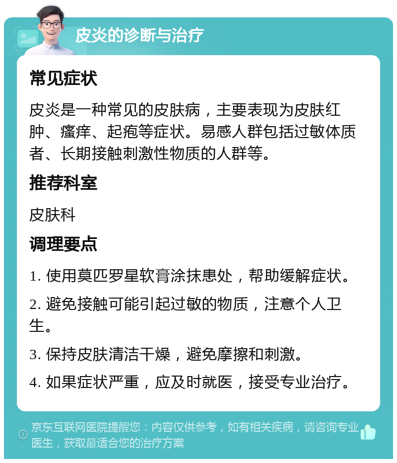 皮炎的诊断与治疗 常见症状 皮炎是一种常见的皮肤病，主要表现为皮肤红肿、瘙痒、起疱等症状。易感人群包括过敏体质者、长期接触刺激性物质的人群等。 推荐科室 皮肤科 调理要点 1. 使用莫匹罗星软膏涂抹患处，帮助缓解症状。 2. 避免接触可能引起过敏的物质，注意个人卫生。 3. 保持皮肤清洁干燥，避免摩擦和刺激。 4. 如果症状严重，应及时就医，接受专业治疗。