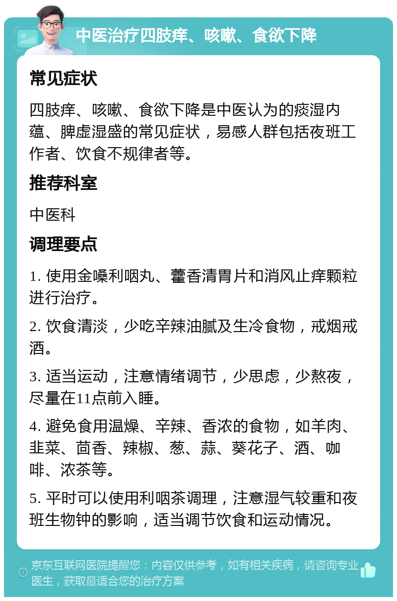 中医治疗四肢痒、咳嗽、食欲下降 常见症状 四肢痒、咳嗽、食欲下降是中医认为的痰湿内蕴、脾虚湿盛的常见症状，易感人群包括夜班工作者、饮食不规律者等。 推荐科室 中医科 调理要点 1. 使用金嗓利咽丸、藿香清胃片和消风止痒颗粒进行治疗。 2. 饮食清淡，少吃辛辣油腻及生冷食物，戒烟戒酒。 3. 适当运动，注意情绪调节，少思虑，少熬夜，尽量在11点前入睡。 4. 避免食用温燥、辛辣、香浓的食物，如羊肉、韭菜、茴香、辣椒、葱、蒜、葵花子、酒、咖啡、浓茶等。 5. 平时可以使用利咽茶调理，注意湿气较重和夜班生物钟的影响，适当调节饮食和运动情况。