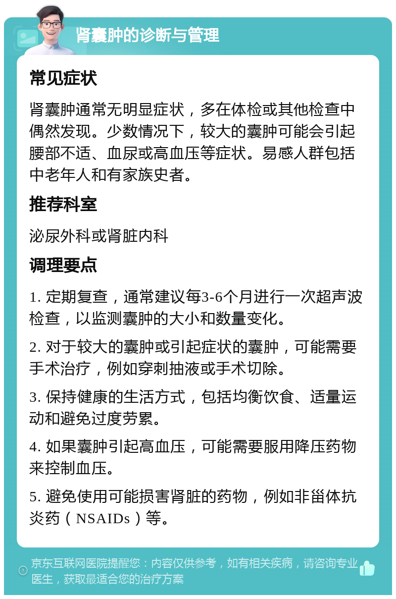 肾囊肿的诊断与管理 常见症状 肾囊肿通常无明显症状，多在体检或其他检查中偶然发现。少数情况下，较大的囊肿可能会引起腰部不适、血尿或高血压等症状。易感人群包括中老年人和有家族史者。 推荐科室 泌尿外科或肾脏内科 调理要点 1. 定期复查，通常建议每3-6个月进行一次超声波检查，以监测囊肿的大小和数量变化。 2. 对于较大的囊肿或引起症状的囊肿，可能需要手术治疗，例如穿刺抽液或手术切除。 3. 保持健康的生活方式，包括均衡饮食、适量运动和避免过度劳累。 4. 如果囊肿引起高血压，可能需要服用降压药物来控制血压。 5. 避免使用可能损害肾脏的药物，例如非甾体抗炎药（NSAIDs）等。