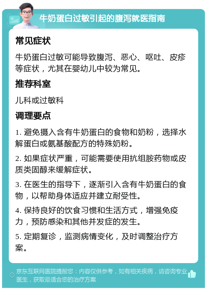 牛奶蛋白过敏引起的腹泻就医指南 常见症状 牛奶蛋白过敏可能导致腹泻、恶心、呕吐、皮疹等症状，尤其在婴幼儿中较为常见。 推荐科室 儿科或过敏科 调理要点 1. 避免摄入含有牛奶蛋白的食物和奶粉，选择水解蛋白或氨基酸配方的特殊奶粉。 2. 如果症状严重，可能需要使用抗组胺药物或皮质类固醇来缓解症状。 3. 在医生的指导下，逐渐引入含有牛奶蛋白的食物，以帮助身体适应并建立耐受性。 4. 保持良好的饮食习惯和生活方式，增强免疫力，预防感染和其他并发症的发生。 5. 定期复诊，监测病情变化，及时调整治疗方案。