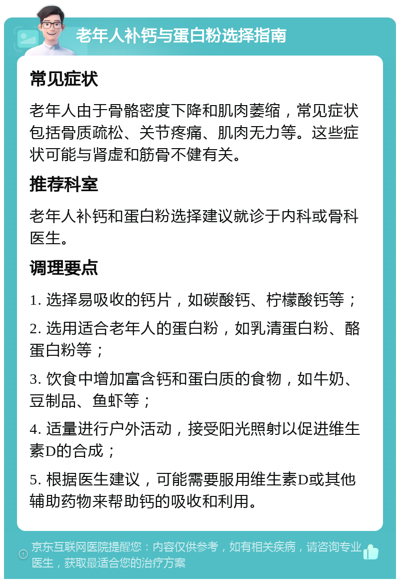 老年人补钙与蛋白粉选择指南 常见症状 老年人由于骨骼密度下降和肌肉萎缩，常见症状包括骨质疏松、关节疼痛、肌肉无力等。这些症状可能与肾虚和筋骨不健有关。 推荐科室 老年人补钙和蛋白粉选择建议就诊于内科或骨科医生。 调理要点 1. 选择易吸收的钙片，如碳酸钙、柠檬酸钙等； 2. 选用适合老年人的蛋白粉，如乳清蛋白粉、酪蛋白粉等； 3. 饮食中增加富含钙和蛋白质的食物，如牛奶、豆制品、鱼虾等； 4. 适量进行户外活动，接受阳光照射以促进维生素D的合成； 5. 根据医生建议，可能需要服用维生素D或其他辅助药物来帮助钙的吸收和利用。