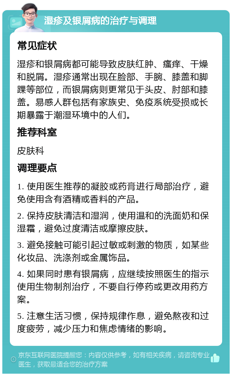 湿疹及银屑病的治疗与调理 常见症状 湿疹和银屑病都可能导致皮肤红肿、瘙痒、干燥和脱屑。湿疹通常出现在脸部、手腕、膝盖和脚踝等部位，而银屑病则更常见于头皮、肘部和膝盖。易感人群包括有家族史、免疫系统受损或长期暴露于潮湿环境中的人们。 推荐科室 皮肤科 调理要点 1. 使用医生推荐的凝胶或药膏进行局部治疗，避免使用含有酒精或香料的产品。 2. 保持皮肤清洁和湿润，使用温和的洗面奶和保湿霜，避免过度清洁或摩擦皮肤。 3. 避免接触可能引起过敏或刺激的物质，如某些化妆品、洗涤剂或金属饰品。 4. 如果同时患有银屑病，应继续按照医生的指示使用生物制剂治疗，不要自行停药或更改用药方案。 5. 注意生活习惯，保持规律作息，避免熬夜和过度疲劳，减少压力和焦虑情绪的影响。