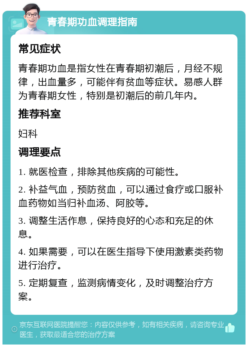 青春期功血调理指南 常见症状 青春期功血是指女性在青春期初潮后，月经不规律，出血量多，可能伴有贫血等症状。易感人群为青春期女性，特别是初潮后的前几年内。 推荐科室 妇科 调理要点 1. 就医检查，排除其他疾病的可能性。 2. 补益气血，预防贫血，可以通过食疗或口服补血药物如当归补血汤、阿胶等。 3. 调整生活作息，保持良好的心态和充足的休息。 4. 如果需要，可以在医生指导下使用激素类药物进行治疗。 5. 定期复查，监测病情变化，及时调整治疗方案。