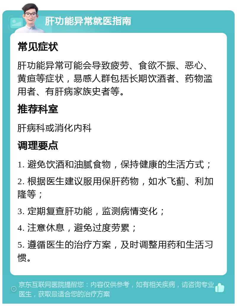 肝功能异常就医指南 常见症状 肝功能异常可能会导致疲劳、食欲不振、恶心、黄疸等症状，易感人群包括长期饮酒者、药物滥用者、有肝病家族史者等。 推荐科室 肝病科或消化内科 调理要点 1. 避免饮酒和油腻食物，保持健康的生活方式； 2. 根据医生建议服用保肝药物，如水飞蓟、利加隆等； 3. 定期复查肝功能，监测病情变化； 4. 注意休息，避免过度劳累； 5. 遵循医生的治疗方案，及时调整用药和生活习惯。