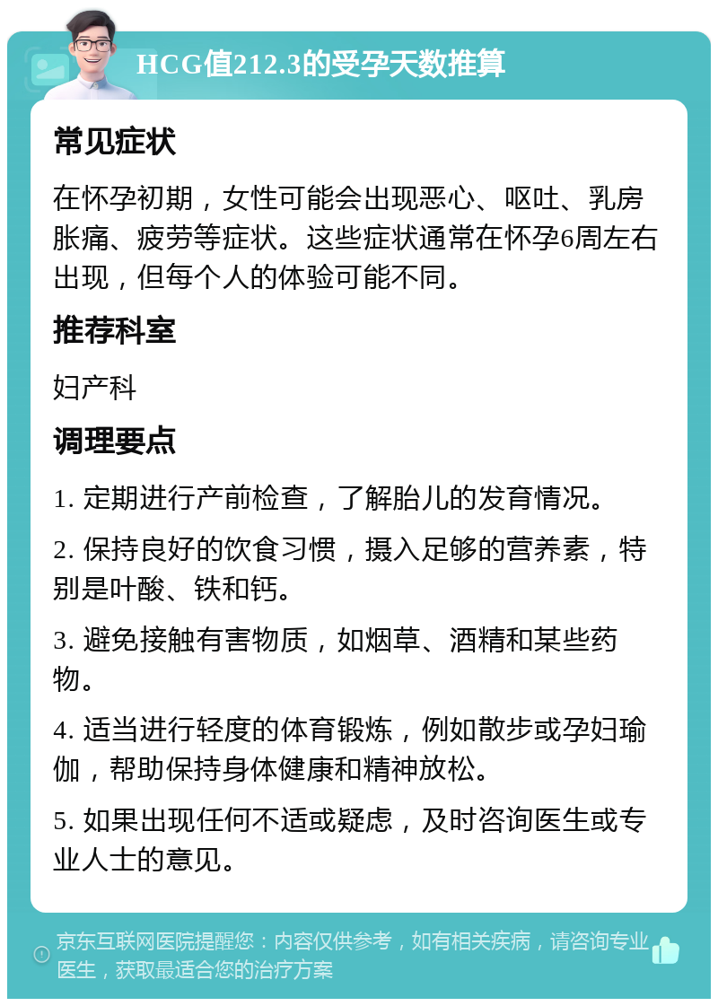 HCG值212.3的受孕天数推算 常见症状 在怀孕初期，女性可能会出现恶心、呕吐、乳房胀痛、疲劳等症状。这些症状通常在怀孕6周左右出现，但每个人的体验可能不同。 推荐科室 妇产科 调理要点 1. 定期进行产前检查，了解胎儿的发育情况。 2. 保持良好的饮食习惯，摄入足够的营养素，特别是叶酸、铁和钙。 3. 避免接触有害物质，如烟草、酒精和某些药物。 4. 适当进行轻度的体育锻炼，例如散步或孕妇瑜伽，帮助保持身体健康和精神放松。 5. 如果出现任何不适或疑虑，及时咨询医生或专业人士的意见。