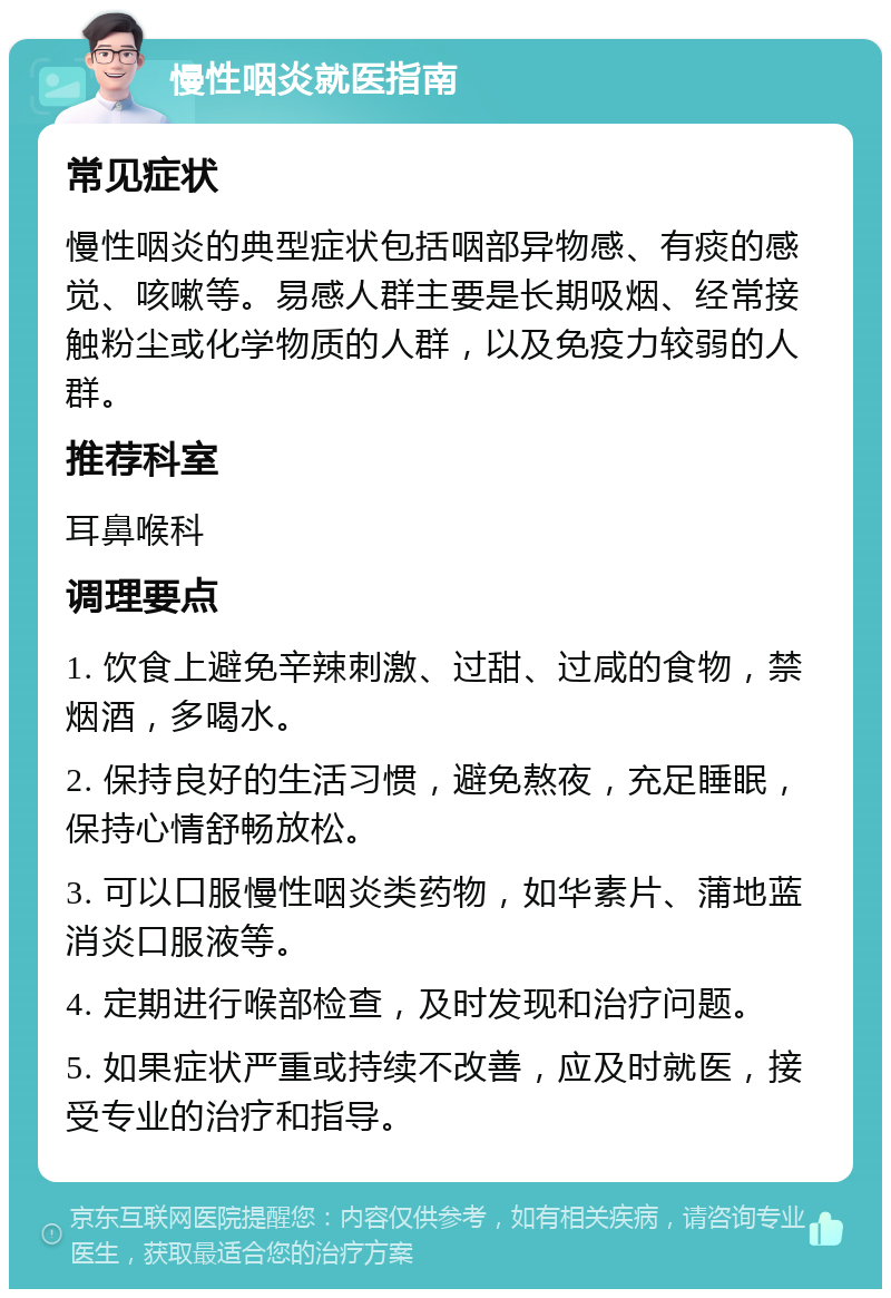 慢性咽炎就医指南 常见症状 慢性咽炎的典型症状包括咽部异物感、有痰的感觉、咳嗽等。易感人群主要是长期吸烟、经常接触粉尘或化学物质的人群，以及免疫力较弱的人群。 推荐科室 耳鼻喉科 调理要点 1. 饮食上避免辛辣刺激、过甜、过咸的食物，禁烟酒，多喝水。 2. 保持良好的生活习惯，避免熬夜，充足睡眠，保持心情舒畅放松。 3. 可以口服慢性咽炎类药物，如华素片、蒲地蓝消炎口服液等。 4. 定期进行喉部检查，及时发现和治疗问题。 5. 如果症状严重或持续不改善，应及时就医，接受专业的治疗和指导。