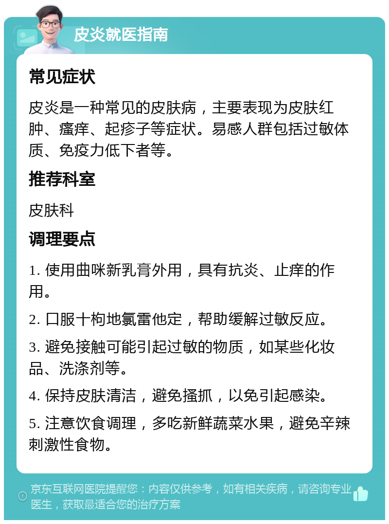 皮炎就医指南 常见症状 皮炎是一种常见的皮肤病，主要表现为皮肤红肿、瘙痒、起疹子等症状。易感人群包括过敏体质、免疫力低下者等。 推荐科室 皮肤科 调理要点 1. 使用曲咪新乳膏外用，具有抗炎、止痒的作用。 2. 口服十枸地氯雷他定，帮助缓解过敏反应。 3. 避免接触可能引起过敏的物质，如某些化妆品、洗涤剂等。 4. 保持皮肤清洁，避免搔抓，以免引起感染。 5. 注意饮食调理，多吃新鲜蔬菜水果，避免辛辣刺激性食物。