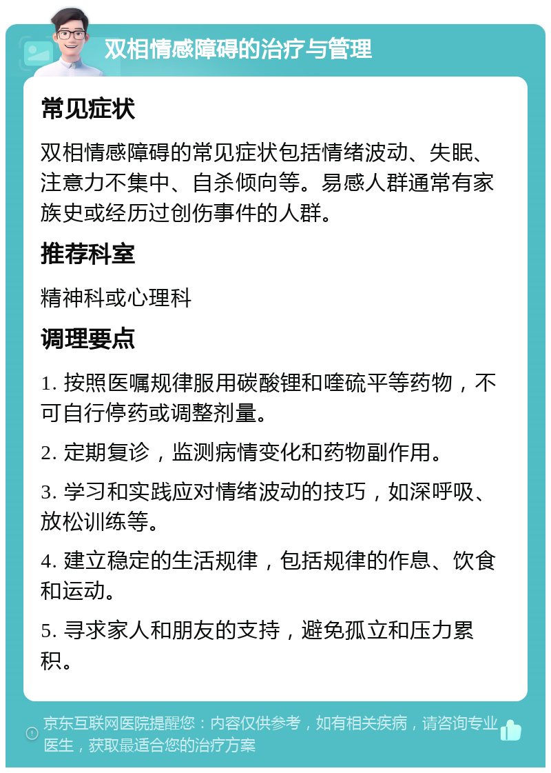 双相情感障碍的治疗与管理 常见症状 双相情感障碍的常见症状包括情绪波动、失眠、注意力不集中、自杀倾向等。易感人群通常有家族史或经历过创伤事件的人群。 推荐科室 精神科或心理科 调理要点 1. 按照医嘱规律服用碳酸锂和喹硫平等药物，不可自行停药或调整剂量。 2. 定期复诊，监测病情变化和药物副作用。 3. 学习和实践应对情绪波动的技巧，如深呼吸、放松训练等。 4. 建立稳定的生活规律，包括规律的作息、饮食和运动。 5. 寻求家人和朋友的支持，避免孤立和压力累积。