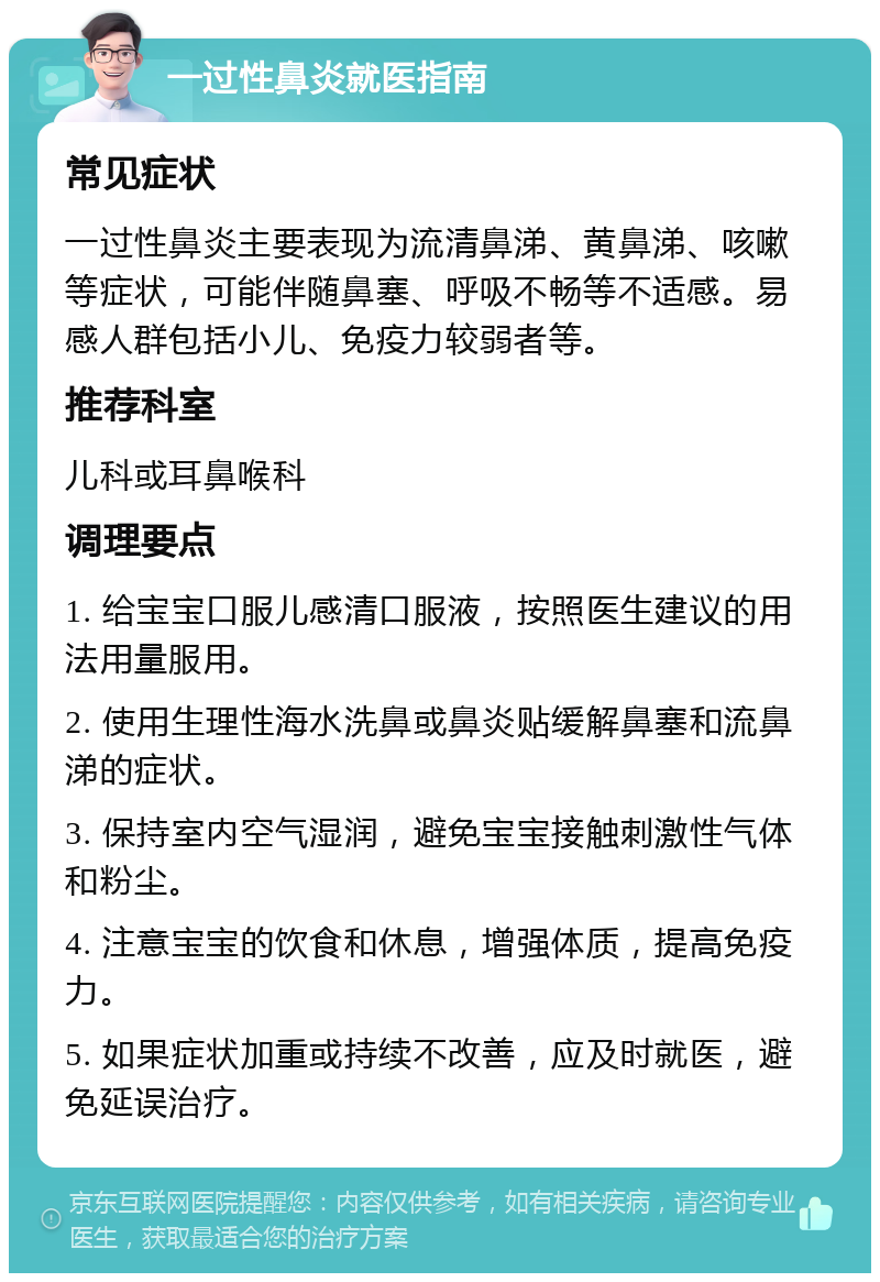 一过性鼻炎就医指南 常见症状 一过性鼻炎主要表现为流清鼻涕、黄鼻涕、咳嗽等症状，可能伴随鼻塞、呼吸不畅等不适感。易感人群包括小儿、免疫力较弱者等。 推荐科室 儿科或耳鼻喉科 调理要点 1. 给宝宝口服儿感清口服液，按照医生建议的用法用量服用。 2. 使用生理性海水洗鼻或鼻炎贴缓解鼻塞和流鼻涕的症状。 3. 保持室内空气湿润，避免宝宝接触刺激性气体和粉尘。 4. 注意宝宝的饮食和休息，增强体质，提高免疫力。 5. 如果症状加重或持续不改善，应及时就医，避免延误治疗。