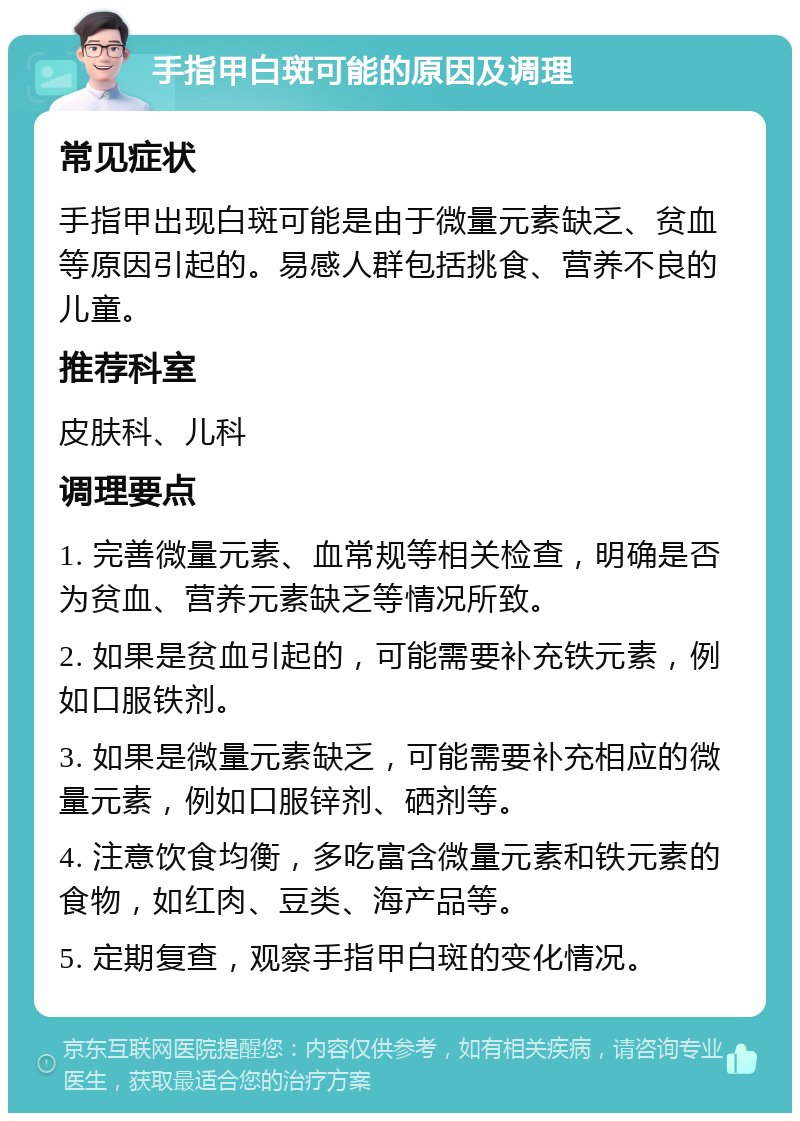 手指甲白斑可能的原因及调理 常见症状 手指甲出现白斑可能是由于微量元素缺乏、贫血等原因引起的。易感人群包括挑食、营养不良的儿童。 推荐科室 皮肤科、儿科 调理要点 1. 完善微量元素、血常规等相关检查，明确是否为贫血、营养元素缺乏等情况所致。 2. 如果是贫血引起的，可能需要补充铁元素，例如口服铁剂。 3. 如果是微量元素缺乏，可能需要补充相应的微量元素，例如口服锌剂、硒剂等。 4. 注意饮食均衡，多吃富含微量元素和铁元素的食物，如红肉、豆类、海产品等。 5. 定期复查，观察手指甲白斑的变化情况。