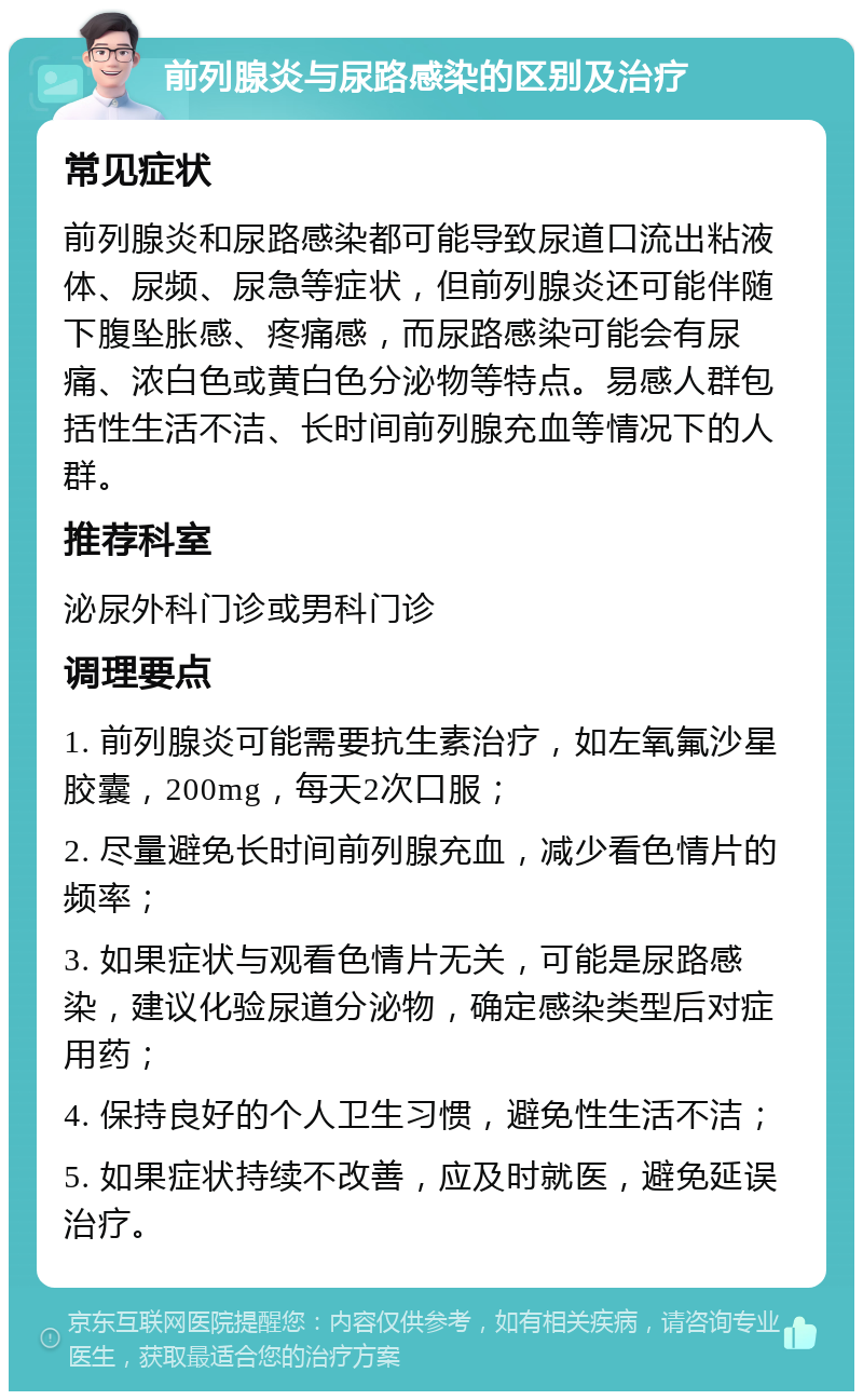 前列腺炎与尿路感染的区别及治疗 常见症状 前列腺炎和尿路感染都可能导致尿道口流出粘液体、尿频、尿急等症状，但前列腺炎还可能伴随下腹坠胀感、疼痛感，而尿路感染可能会有尿痛、浓白色或黄白色分泌物等特点。易感人群包括性生活不洁、长时间前列腺充血等情况下的人群。 推荐科室 泌尿外科门诊或男科门诊 调理要点 1. 前列腺炎可能需要抗生素治疗，如左氧氟沙星胶囊，200mg，每天2次口服； 2. 尽量避免长时间前列腺充血，减少看色情片的频率； 3. 如果症状与观看色情片无关，可能是尿路感染，建议化验尿道分泌物，确定感染类型后对症用药； 4. 保持良好的个人卫生习惯，避免性生活不洁； 5. 如果症状持续不改善，应及时就医，避免延误治疗。