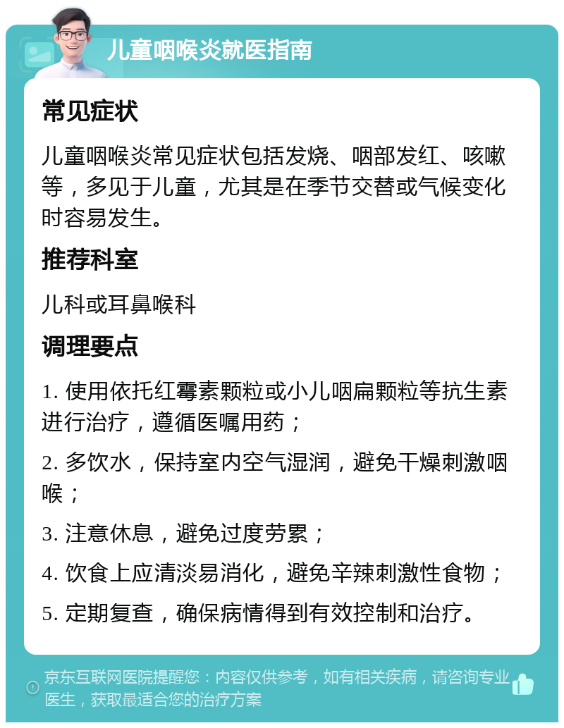 儿童咽喉炎就医指南 常见症状 儿童咽喉炎常见症状包括发烧、咽部发红、咳嗽等，多见于儿童，尤其是在季节交替或气候变化时容易发生。 推荐科室 儿科或耳鼻喉科 调理要点 1. 使用依托红霉素颗粒或小儿咽扁颗粒等抗生素进行治疗，遵循医嘱用药； 2. 多饮水，保持室内空气湿润，避免干燥刺激咽喉； 3. 注意休息，避免过度劳累； 4. 饮食上应清淡易消化，避免辛辣刺激性食物； 5. 定期复查，确保病情得到有效控制和治疗。