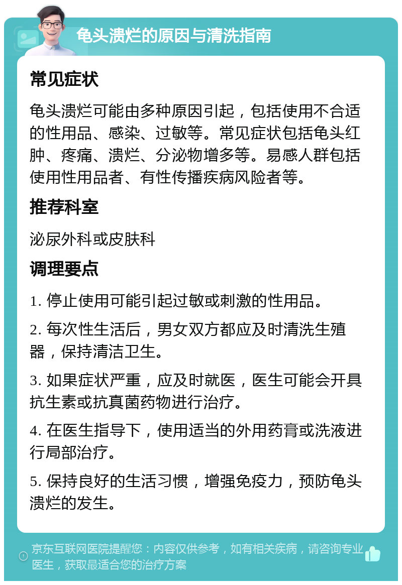 龟头溃烂的原因与清洗指南 常见症状 龟头溃烂可能由多种原因引起，包括使用不合适的性用品、感染、过敏等。常见症状包括龟头红肿、疼痛、溃烂、分泌物增多等。易感人群包括使用性用品者、有性传播疾病风险者等。 推荐科室 泌尿外科或皮肤科 调理要点 1. 停止使用可能引起过敏或刺激的性用品。 2. 每次性生活后，男女双方都应及时清洗生殖器，保持清洁卫生。 3. 如果症状严重，应及时就医，医生可能会开具抗生素或抗真菌药物进行治疗。 4. 在医生指导下，使用适当的外用药膏或洗液进行局部治疗。 5. 保持良好的生活习惯，增强免疫力，预防龟头溃烂的发生。