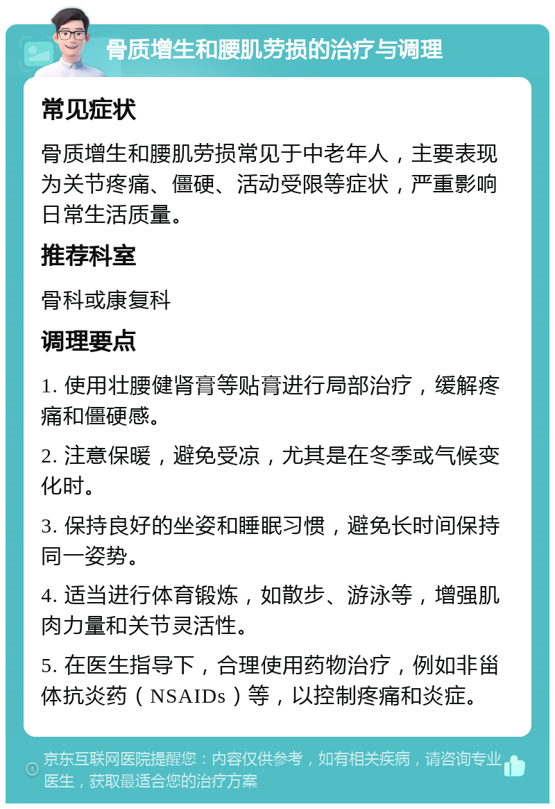 骨质增生和腰肌劳损的治疗与调理 常见症状 骨质增生和腰肌劳损常见于中老年人，主要表现为关节疼痛、僵硬、活动受限等症状，严重影响日常生活质量。 推荐科室 骨科或康复科 调理要点 1. 使用壮腰健肾膏等贴膏进行局部治疗，缓解疼痛和僵硬感。 2. 注意保暖，避免受凉，尤其是在冬季或气候变化时。 3. 保持良好的坐姿和睡眠习惯，避免长时间保持同一姿势。 4. 适当进行体育锻炼，如散步、游泳等，增强肌肉力量和关节灵活性。 5. 在医生指导下，合理使用药物治疗，例如非甾体抗炎药（NSAIDs）等，以控制疼痛和炎症。