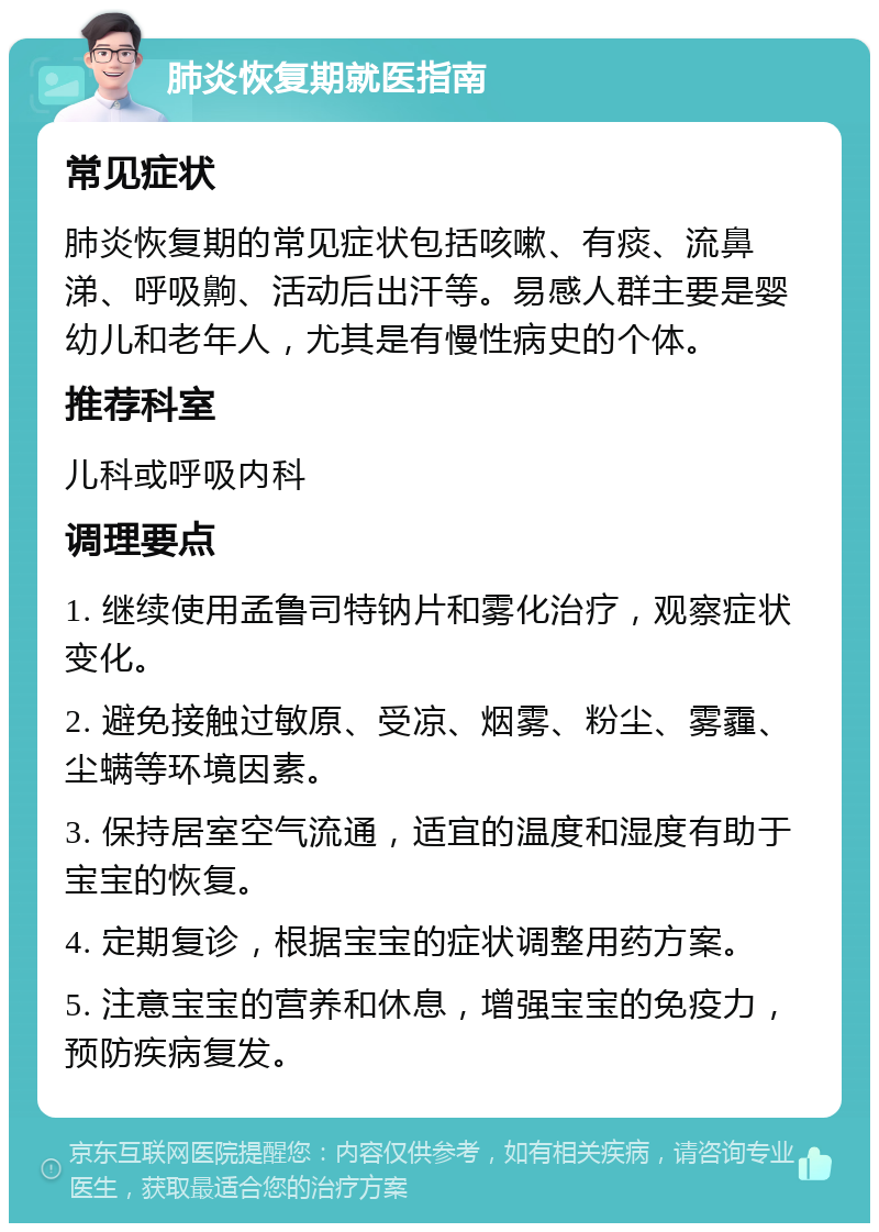 肺炎恢复期就医指南 常见症状 肺炎恢复期的常见症状包括咳嗽、有痰、流鼻涕、呼吸齁、活动后出汗等。易感人群主要是婴幼儿和老年人，尤其是有慢性病史的个体。 推荐科室 儿科或呼吸内科 调理要点 1. 继续使用孟鲁司特钠片和雾化治疗，观察症状变化。 2. 避免接触过敏原、受凉、烟雾、粉尘、雾霾、尘螨等环境因素。 3. 保持居室空气流通，适宜的温度和湿度有助于宝宝的恢复。 4. 定期复诊，根据宝宝的症状调整用药方案。 5. 注意宝宝的营养和休息，增强宝宝的免疫力，预防疾病复发。