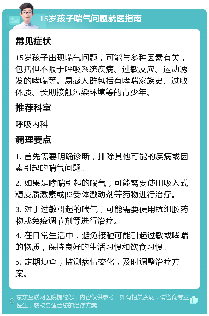 15岁孩子喘气问题就医指南 常见症状 15岁孩子出现喘气问题，可能与多种因素有关，包括但不限于呼吸系统疾病、过敏反应、运动诱发的哮喘等。易感人群包括有哮喘家族史、过敏体质、长期接触污染环境等的青少年。 推荐科室 呼吸内科 调理要点 1. 首先需要明确诊断，排除其他可能的疾病或因素引起的喘气问题。 2. 如果是哮喘引起的喘气，可能需要使用吸入式糖皮质激素或β2受体激动剂等药物进行治疗。 3. 对于过敏引起的喘气，可能需要使用抗组胺药物或免疫调节剂等进行治疗。 4. 在日常生活中，避免接触可能引起过敏或哮喘的物质，保持良好的生活习惯和饮食习惯。 5. 定期复查，监测病情变化，及时调整治疗方案。