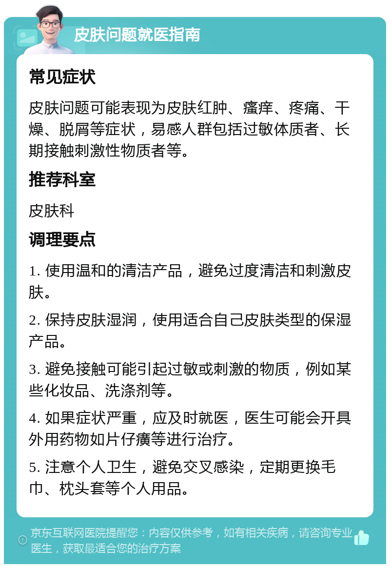 皮肤问题就医指南 常见症状 皮肤问题可能表现为皮肤红肿、瘙痒、疼痛、干燥、脱屑等症状，易感人群包括过敏体质者、长期接触刺激性物质者等。 推荐科室 皮肤科 调理要点 1. 使用温和的清洁产品，避免过度清洁和刺激皮肤。 2. 保持皮肤湿润，使用适合自己皮肤类型的保湿产品。 3. 避免接触可能引起过敏或刺激的物质，例如某些化妆品、洗涤剂等。 4. 如果症状严重，应及时就医，医生可能会开具外用药物如片仔癀等进行治疗。 5. 注意个人卫生，避免交叉感染，定期更换毛巾、枕头套等个人用品。