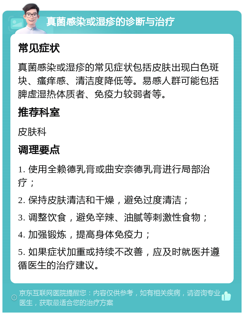 真菌感染或湿疹的诊断与治疗 常见症状 真菌感染或湿疹的常见症状包括皮肤出现白色斑块、瘙痒感、清洁度降低等。易感人群可能包括脾虚湿热体质者、免疫力较弱者等。 推荐科室 皮肤科 调理要点 1. 使用全赖德乳膏或曲安奈德乳膏进行局部治疗； 2. 保持皮肤清洁和干燥，避免过度清洁； 3. 调整饮食，避免辛辣、油腻等刺激性食物； 4. 加强锻炼，提高身体免疫力； 5. 如果症状加重或持续不改善，应及时就医并遵循医生的治疗建议。