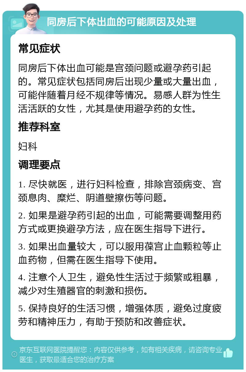 同房后下体出血的可能原因及处理 常见症状 同房后下体出血可能是宫颈问题或避孕药引起的。常见症状包括同房后出现少量或大量出血，可能伴随着月经不规律等情况。易感人群为性生活活跃的女性，尤其是使用避孕药的女性。 推荐科室 妇科 调理要点 1. 尽快就医，进行妇科检查，排除宫颈病变、宫颈息肉、糜烂、阴道壁擦伤等问题。 2. 如果是避孕药引起的出血，可能需要调整用药方式或更换避孕方法，应在医生指导下进行。 3. 如果出血量较大，可以服用葆宫止血颗粒等止血药物，但需在医生指导下使用。 4. 注意个人卫生，避免性生活过于频繁或粗暴，减少对生殖器官的刺激和损伤。 5. 保持良好的生活习惯，增强体质，避免过度疲劳和精神压力，有助于预防和改善症状。