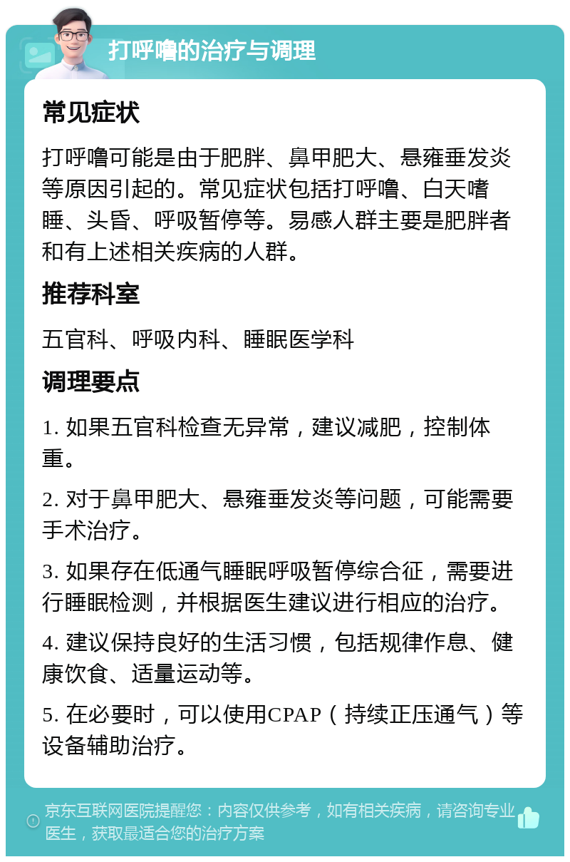 打呼噜的治疗与调理 常见症状 打呼噜可能是由于肥胖、鼻甲肥大、悬雍垂发炎等原因引起的。常见症状包括打呼噜、白天嗜睡、头昏、呼吸暂停等。易感人群主要是肥胖者和有上述相关疾病的人群。 推荐科室 五官科、呼吸内科、睡眠医学科 调理要点 1. 如果五官科检查无异常，建议减肥，控制体重。 2. 对于鼻甲肥大、悬雍垂发炎等问题，可能需要手术治疗。 3. 如果存在低通气睡眠呼吸暂停综合征，需要进行睡眠检测，并根据医生建议进行相应的治疗。 4. 建议保持良好的生活习惯，包括规律作息、健康饮食、适量运动等。 5. 在必要时，可以使用CPAP（持续正压通气）等设备辅助治疗。