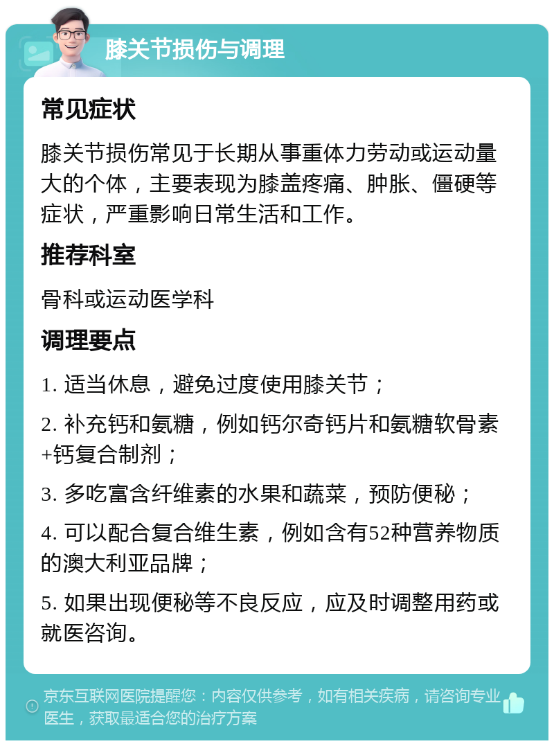 膝关节损伤与调理 常见症状 膝关节损伤常见于长期从事重体力劳动或运动量大的个体，主要表现为膝盖疼痛、肿胀、僵硬等症状，严重影响日常生活和工作。 推荐科室 骨科或运动医学科 调理要点 1. 适当休息，避免过度使用膝关节； 2. 补充钙和氨糖，例如钙尔奇钙片和氨糖软骨素+钙复合制剂； 3. 多吃富含纤维素的水果和蔬菜，预防便秘； 4. 可以配合复合维生素，例如含有52种营养物质的澳大利亚品牌； 5. 如果出现便秘等不良反应，应及时调整用药或就医咨询。