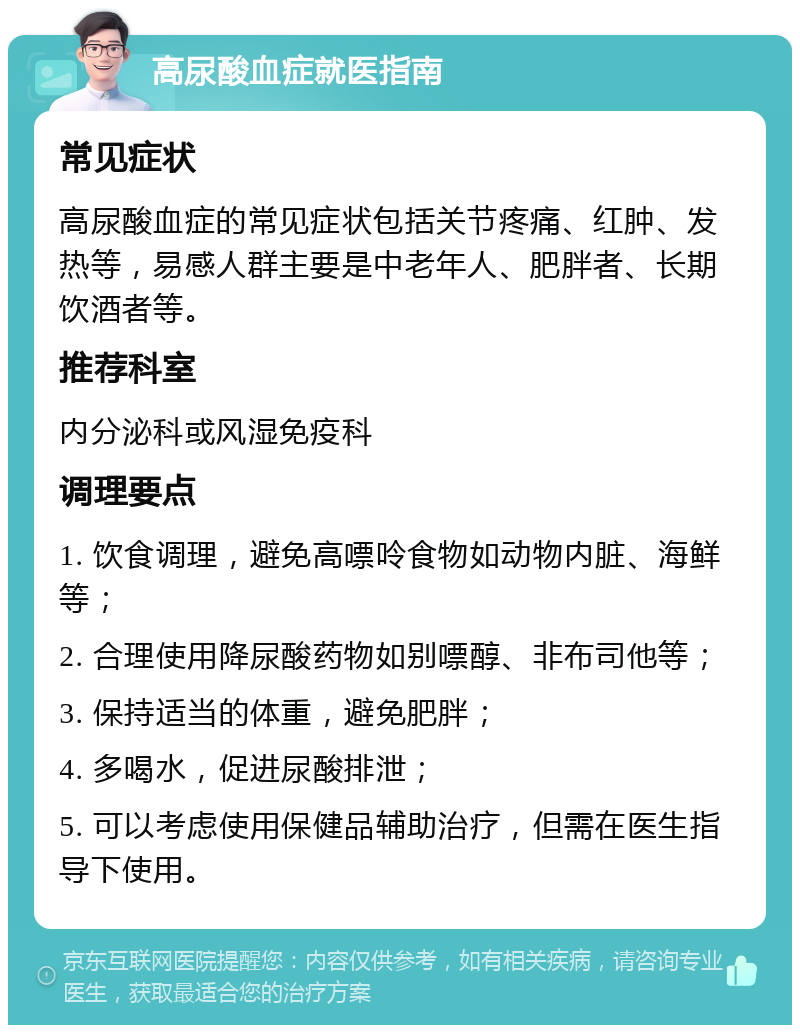 高尿酸血症就医指南 常见症状 高尿酸血症的常见症状包括关节疼痛、红肿、发热等，易感人群主要是中老年人、肥胖者、长期饮酒者等。 推荐科室 内分泌科或风湿免疫科 调理要点 1. 饮食调理，避免高嘌呤食物如动物内脏、海鲜等； 2. 合理使用降尿酸药物如别嘌醇、非布司他等； 3. 保持适当的体重，避免肥胖； 4. 多喝水，促进尿酸排泄； 5. 可以考虑使用保健品辅助治疗，但需在医生指导下使用。