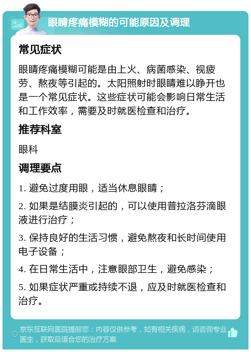 眼睛疼痛模糊的可能原因及调理 常见症状 眼睛疼痛模糊可能是由上火、病菌感染、视疲劳、熬夜等引起的。太阳照射时眼睛难以睁开也是一个常见症状。这些症状可能会影响日常生活和工作效率，需要及时就医检查和治疗。 推荐科室 眼科 调理要点 1. 避免过度用眼，适当休息眼睛； 2. 如果是结膜炎引起的，可以使用普拉洛芬滴眼液进行治疗； 3. 保持良好的生活习惯，避免熬夜和长时间使用电子设备； 4. 在日常生活中，注意眼部卫生，避免感染； 5. 如果症状严重或持续不退，应及时就医检查和治疗。