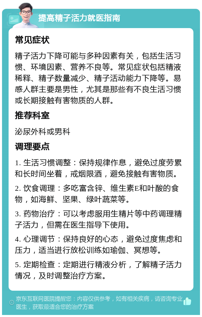 提高精子活力就医指南 常见症状 精子活力下降可能与多种因素有关，包括生活习惯、环境因素、营养不良等。常见症状包括精液稀释、精子数量减少、精子活动能力下降等。易感人群主要是男性，尤其是那些有不良生活习惯或长期接触有害物质的人群。 推荐科室 泌尿外科或男科 调理要点 1. 生活习惯调整：保持规律作息，避免过度劳累和长时间坐着，戒烟限酒，避免接触有害物质。 2. 饮食调理：多吃富含锌、维生素E和叶酸的食物，如海鲜、坚果、绿叶蔬菜等。 3. 药物治疗：可以考虑服用生精片等中药调理精子活力，但需在医生指导下使用。 4. 心理调节：保持良好的心态，避免过度焦虑和压力，适当进行放松训练如瑜伽、冥想等。 5. 定期检查：定期进行精液分析，了解精子活力情况，及时调整治疗方案。