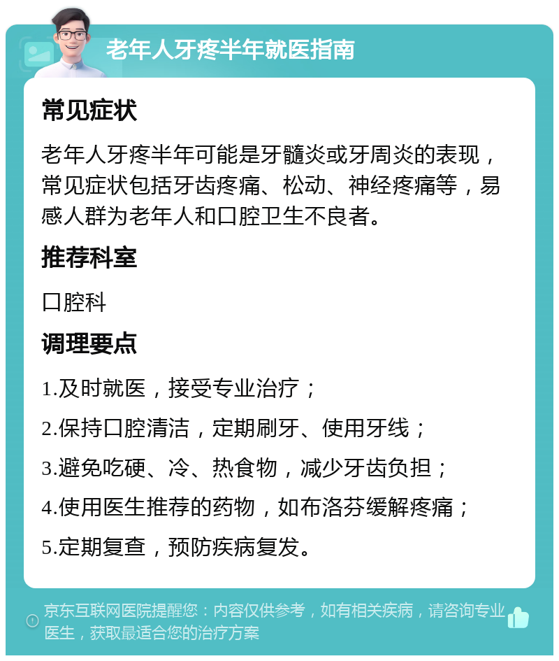 老年人牙疼半年就医指南 常见症状 老年人牙疼半年可能是牙髓炎或牙周炎的表现，常见症状包括牙齿疼痛、松动、神经疼痛等，易感人群为老年人和口腔卫生不良者。 推荐科室 口腔科 调理要点 1.及时就医，接受专业治疗； 2.保持口腔清洁，定期刷牙、使用牙线； 3.避免吃硬、冷、热食物，减少牙齿负担； 4.使用医生推荐的药物，如布洛芬缓解疼痛； 5.定期复查，预防疾病复发。