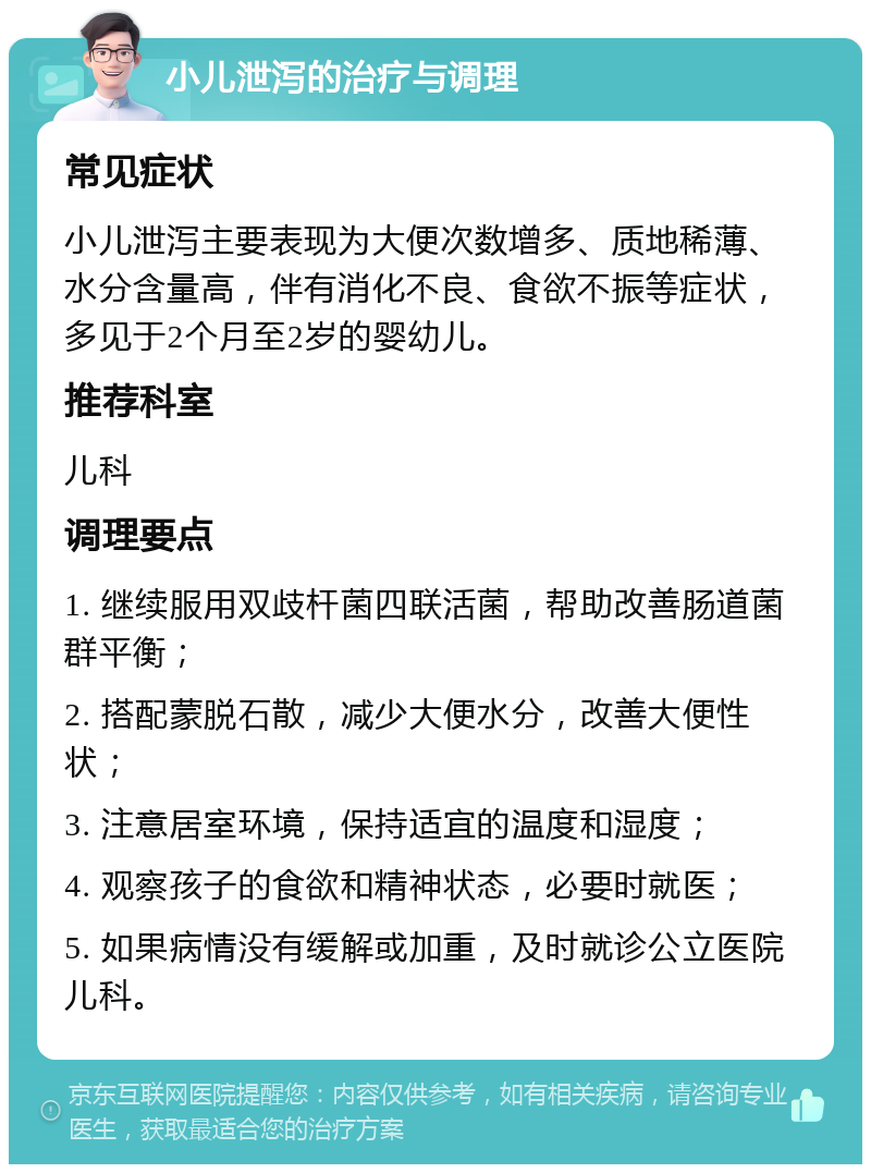 小儿泄泻的治疗与调理 常见症状 小儿泄泻主要表现为大便次数增多、质地稀薄、水分含量高，伴有消化不良、食欲不振等症状，多见于2个月至2岁的婴幼儿。 推荐科室 儿科 调理要点 1. 继续服用双歧杆菌四联活菌，帮助改善肠道菌群平衡； 2. 搭配蒙脱石散，减少大便水分，改善大便性状； 3. 注意居室环境，保持适宜的温度和湿度； 4. 观察孩子的食欲和精神状态，必要时就医； 5. 如果病情没有缓解或加重，及时就诊公立医院儿科。