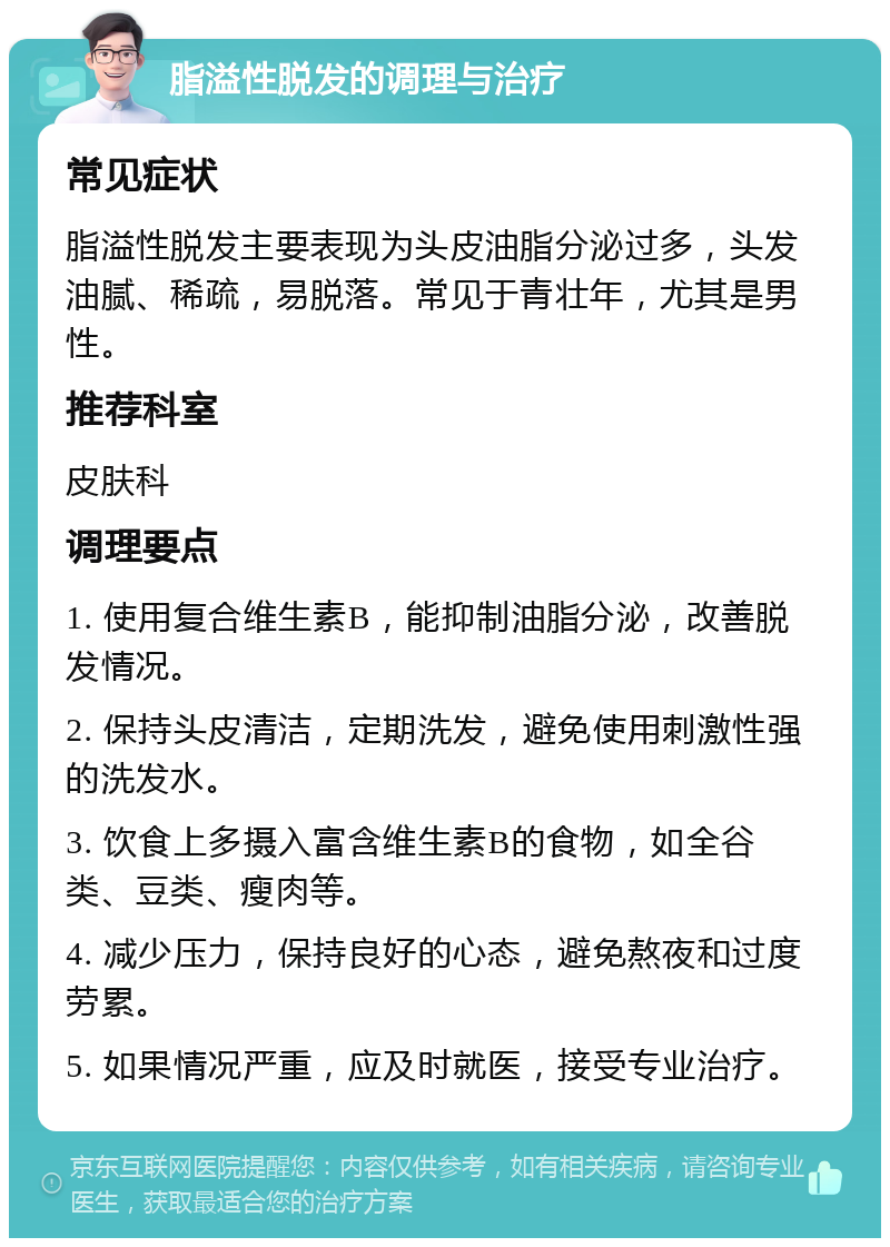 脂溢性脱发的调理与治疗 常见症状 脂溢性脱发主要表现为头皮油脂分泌过多，头发油腻、稀疏，易脱落。常见于青壮年，尤其是男性。 推荐科室 皮肤科 调理要点 1. 使用复合维生素B，能抑制油脂分泌，改善脱发情况。 2. 保持头皮清洁，定期洗发，避免使用刺激性强的洗发水。 3. 饮食上多摄入富含维生素B的食物，如全谷类、豆类、瘦肉等。 4. 减少压力，保持良好的心态，避免熬夜和过度劳累。 5. 如果情况严重，应及时就医，接受专业治疗。