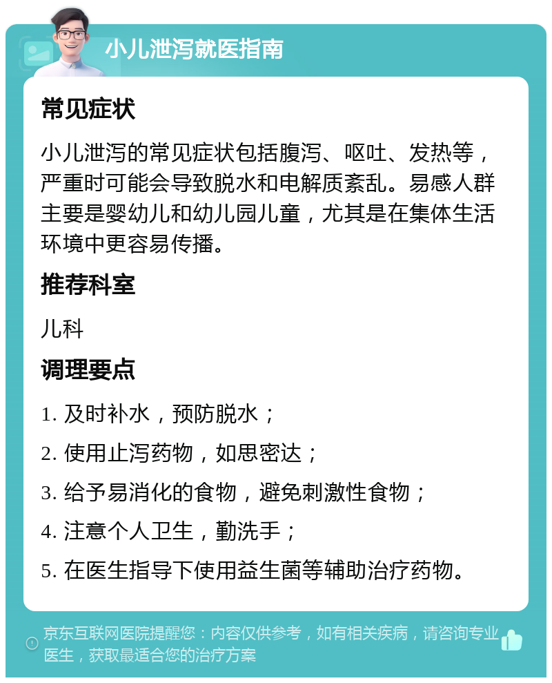 小儿泄泻就医指南 常见症状 小儿泄泻的常见症状包括腹泻、呕吐、发热等，严重时可能会导致脱水和电解质紊乱。易感人群主要是婴幼儿和幼儿园儿童，尤其是在集体生活环境中更容易传播。 推荐科室 儿科 调理要点 1. 及时补水，预防脱水； 2. 使用止泻药物，如思密达； 3. 给予易消化的食物，避免刺激性食物； 4. 注意个人卫生，勤洗手； 5. 在医生指导下使用益生菌等辅助治疗药物。