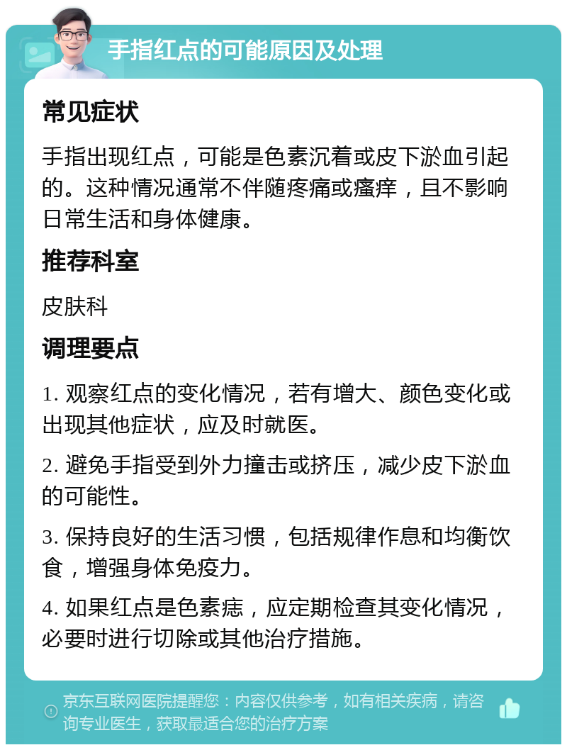 手指红点的可能原因及处理 常见症状 手指出现红点，可能是色素沉着或皮下淤血引起的。这种情况通常不伴随疼痛或瘙痒，且不影响日常生活和身体健康。 推荐科室 皮肤科 调理要点 1. 观察红点的变化情况，若有增大、颜色变化或出现其他症状，应及时就医。 2. 避免手指受到外力撞击或挤压，减少皮下淤血的可能性。 3. 保持良好的生活习惯，包括规律作息和均衡饮食，增强身体免疫力。 4. 如果红点是色素痣，应定期检查其变化情况，必要时进行切除或其他治疗措施。