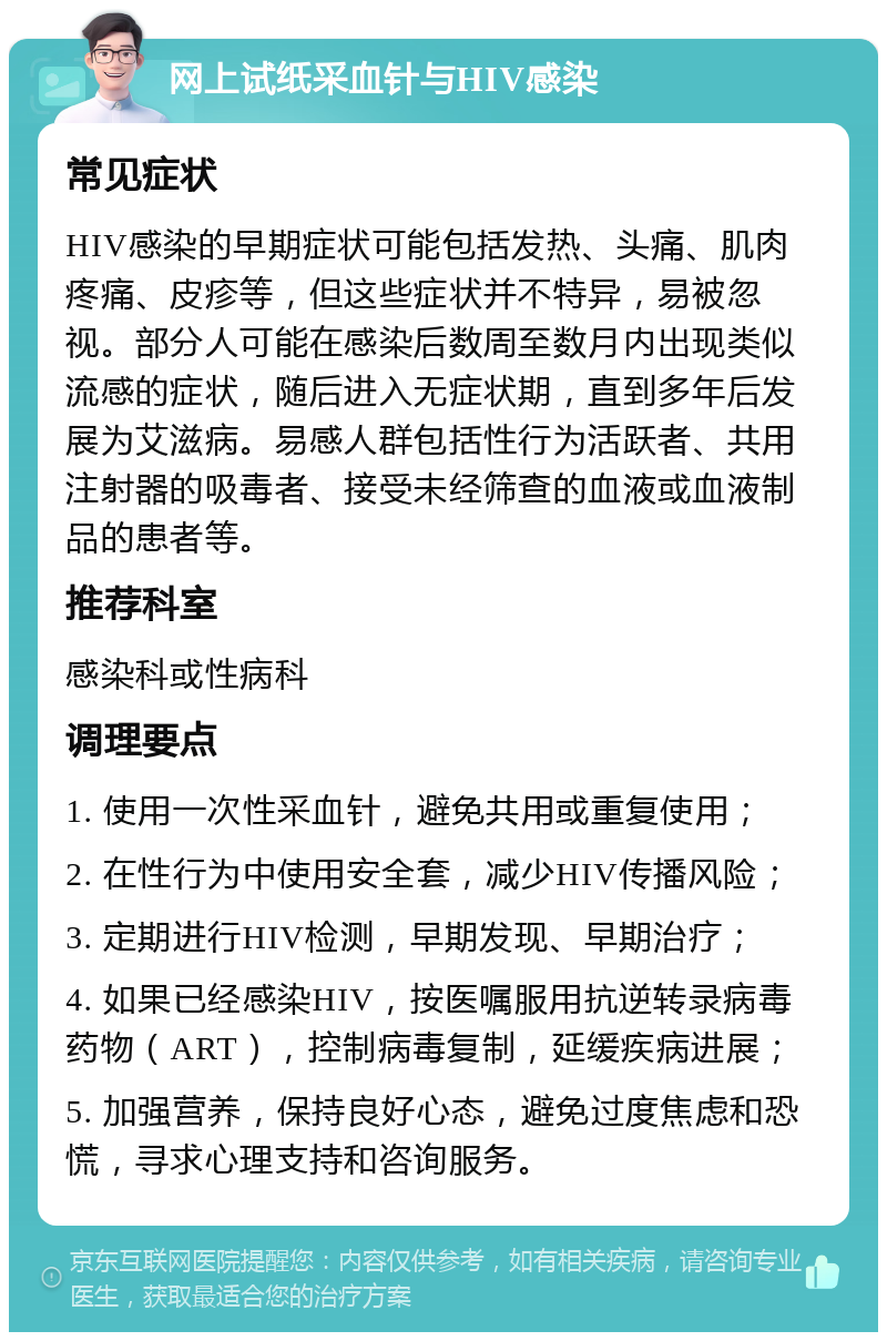 网上试纸采血针与HIV感染 常见症状 HIV感染的早期症状可能包括发热、头痛、肌肉疼痛、皮疹等，但这些症状并不特异，易被忽视。部分人可能在感染后数周至数月内出现类似流感的症状，随后进入无症状期，直到多年后发展为艾滋病。易感人群包括性行为活跃者、共用注射器的吸毒者、接受未经筛查的血液或血液制品的患者等。 推荐科室 感染科或性病科 调理要点 1. 使用一次性采血针，避免共用或重复使用； 2. 在性行为中使用安全套，减少HIV传播风险； 3. 定期进行HIV检测，早期发现、早期治疗； 4. 如果已经感染HIV，按医嘱服用抗逆转录病毒药物（ART），控制病毒复制，延缓疾病进展； 5. 加强营养，保持良好心态，避免过度焦虑和恐慌，寻求心理支持和咨询服务。